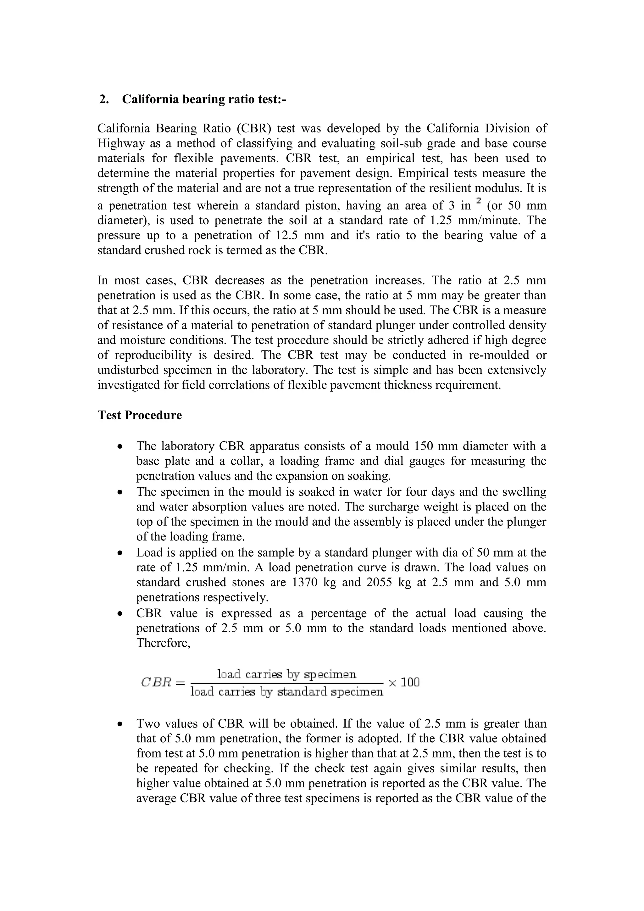 2. California bearing ratio test:-
California Bearing Ratio (CBR) test was developed by the California Division of
Highway as a method of classifying and evaluating soil-sub grade and base course
materials for flexible pavements. CBR test, an empirical test, has been used to
determine the material properties for pavement design. Empirical tests measure the
strength of the material and are not a true representation of the resilient modulus. It is
a penetration test wherein a standard piston, having an area of 3 in (or 50 mm
diameter), is used to penetrate the soil at a standard rate of 1.25 mm/minute. The
pressure up to a penetration of 12.5 mm and it's ratio to the bearing value of a
standard crushed rock is termed as the CBR.
In most cases, CBR decreases as the penetration increases. The ratio at 2.5 mm
penetration is used as the CBR. In some case, the ratio at 5 mm may be greater than
that at 2.5 mm. If this occurs, the ratio at 5 mm should be used. The CBR is a measure
of resistance of a material to penetration of standard plunger under controlled density
and moisture conditions. The test procedure should be strictly adhered if high degree
of reproducibility is desired. The CBR test may be conducted in re-moulded or
undisturbed specimen in the laboratory. The test is simple and has been extensively
investigated for field correlations of flexible pavement thickness requirement.
Test Procedure
 The laboratory CBR apparatus consists of a mould 150 mm diameter with a
base plate and a collar, a loading frame and dial gauges for measuring the
penetration values and the expansion on soaking.
 The specimen in the mould is soaked in water for four days and the swelling
and water absorption values are noted. The surcharge weight is placed on the
top of the specimen in the mould and the assembly is placed under the plunger
of the loading frame.
 Load is applied on the sample by a standard plunger with dia of 50 mm at the
rate of 1.25 mm/min. A load penetration curve is drawn. The load values on
standard crushed stones are 1370 kg and 2055 kg at 2.5 mm and 5.0 mm
penetrations respectively.
 CBR value is expressed as a percentage of the actual load causing the
penetrations of 2.5 mm or 5.0 mm to the standard loads mentioned above.
Therefore,
 Two values of CBR will be obtained. If the value of 2.5 mm is greater than
that of 5.0 mm penetration, the former is adopted. If the CBR value obtained
from test at 5.0 mm penetration is higher than that at 2.5 mm, then the test is to
be repeated for checking. If the check test again gives similar results, then
higher value obtained at 5.0 mm penetration is reported as the CBR value. The
average CBR value of three test specimens is reported as the CBR value of the
 