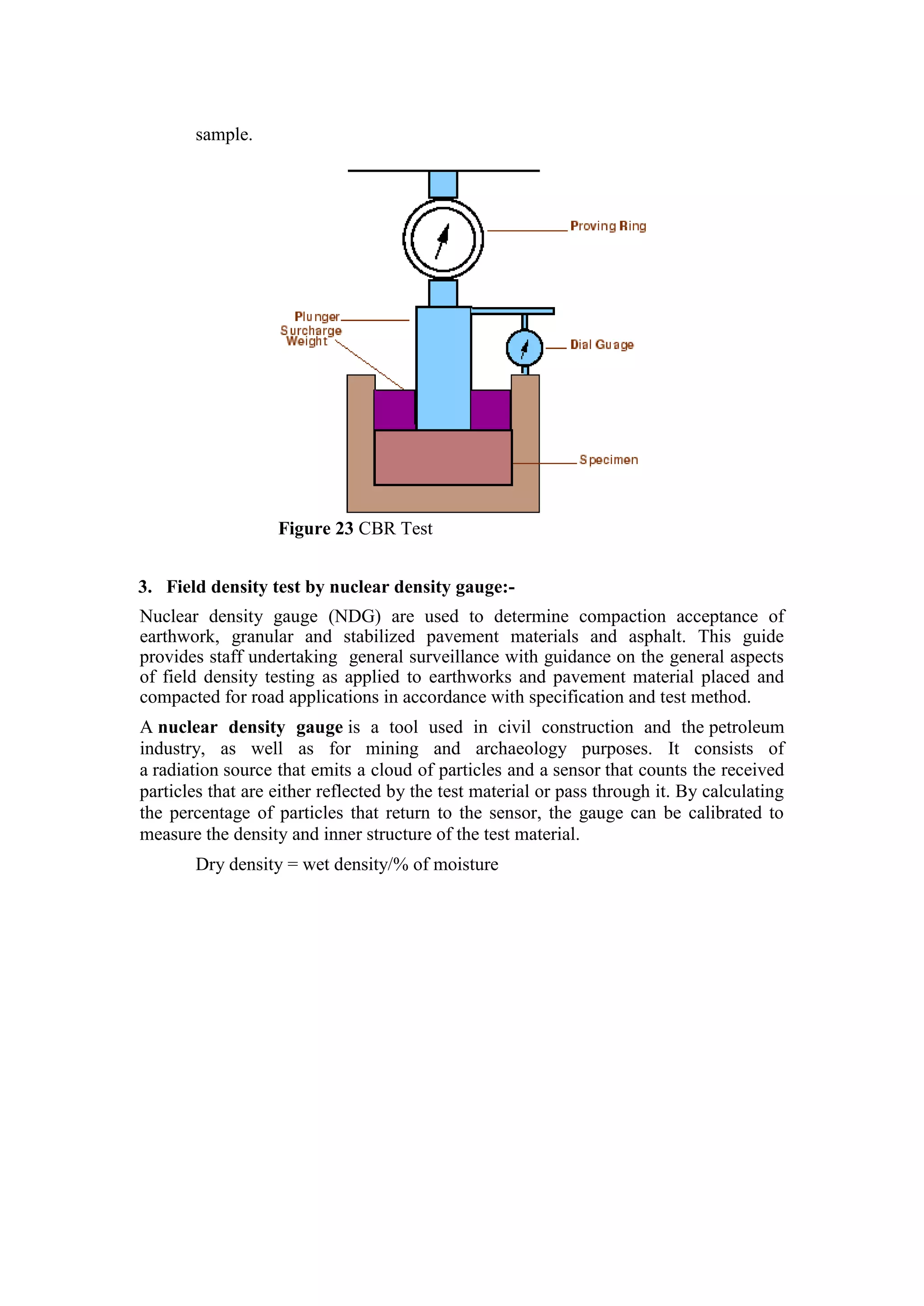 sample.
Figure 23 CBR Test
3. Field density test by nuclear density gauge:-
Nuclear density gauge (NDG) are used to determine compaction acceptance of
earthwork, granular and stabilized pavement materials and asphalt. This guide
provides staff undertaking general surveillance with guidance on the general aspects
of field density testing as applied to earthworks and pavement material placed and
compacted for road applications in accordance with specification and test method.
A nuclear density gauge is a tool used in civil construction and the petroleum
industry, as well as for mining and archaeology purposes. It consists of
a radiation source that emits a cloud of particles and a sensor that counts the received
particles that are either reflected by the test material or pass through it. By calculating
the percentage of particles that return to the sensor, the gauge can be calibrated to
measure the density and inner structure of the test material.
Dry density = wet density/% of moisture
 