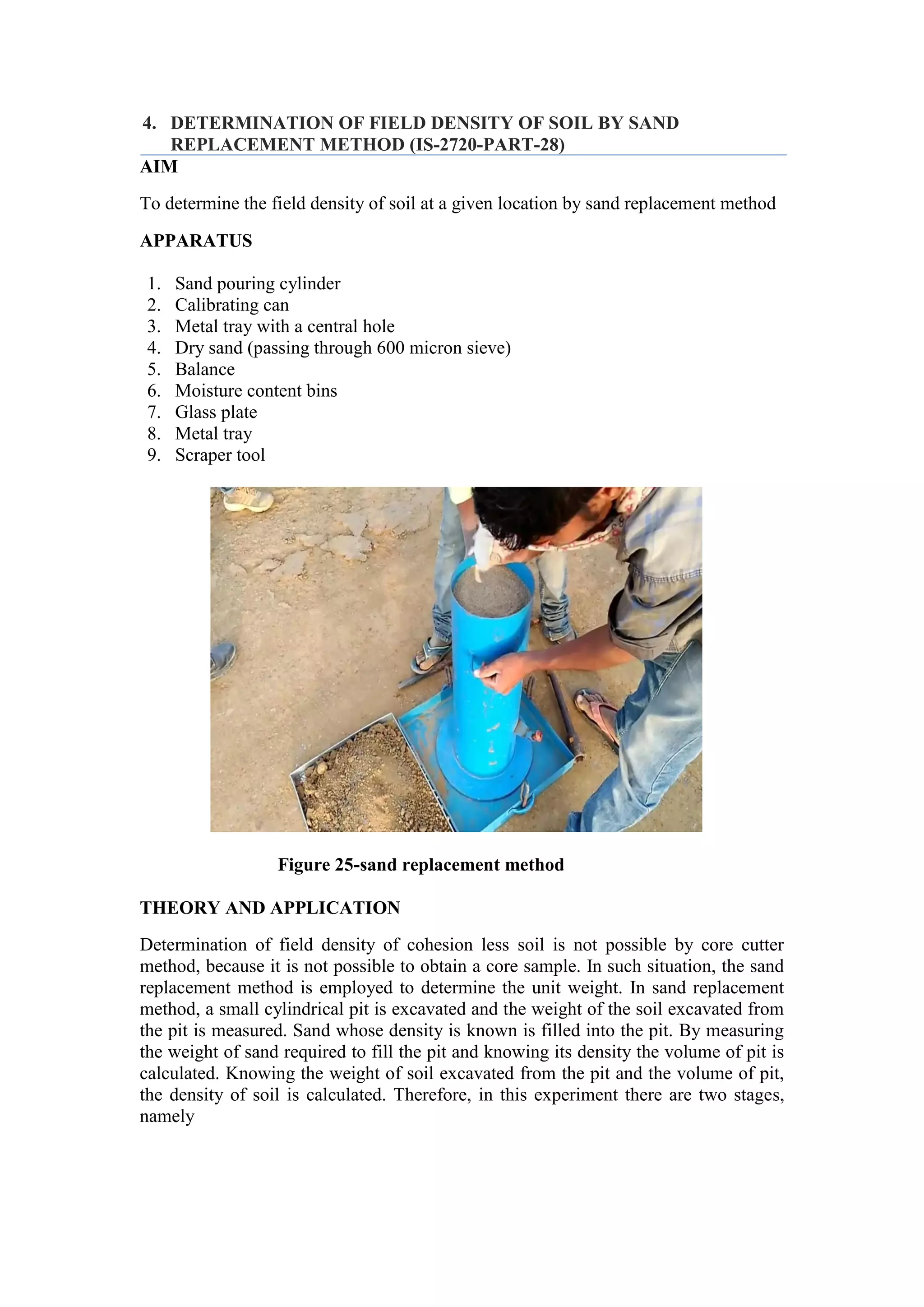 4. DETERMINATION OF FIELD DENSITY OF SOIL BY SAND
REPLACEMENT METHOD (IS-2720-PART-28)
AIM
To determine the field density of soil at a given location by sand replacement method
APPARATUS
1. Sand pouring cylinder
2. Calibrating can
3. Metal tray with a central hole
4. Dry sand (passing through 600 micron sieve)
5. Balance
6. Moisture content bins
7. Glass plate
8. Metal tray
9. Scraper tool
Figure 25-sand replacement method
THEORY AND APPLICATION
Determination of field density of cohesion less soil is not possible by core cutter
method, because it is not possible to obtain a core sample. In such situation, the sand
replacement method is employed to determine the unit weight. In sand replacement
method, a small cylindrical pit is excavated and the weight of the soil excavated from
the pit is measured. Sand whose density is known is filled into the pit. By measuring
the weight of sand required to fill the pit and knowing its density the volume of pit is
calculated. Knowing the weight of soil excavated from the pit and the volume of pit,
the density of soil is calculated. Therefore, in this experiment there are two stages,
namely
 