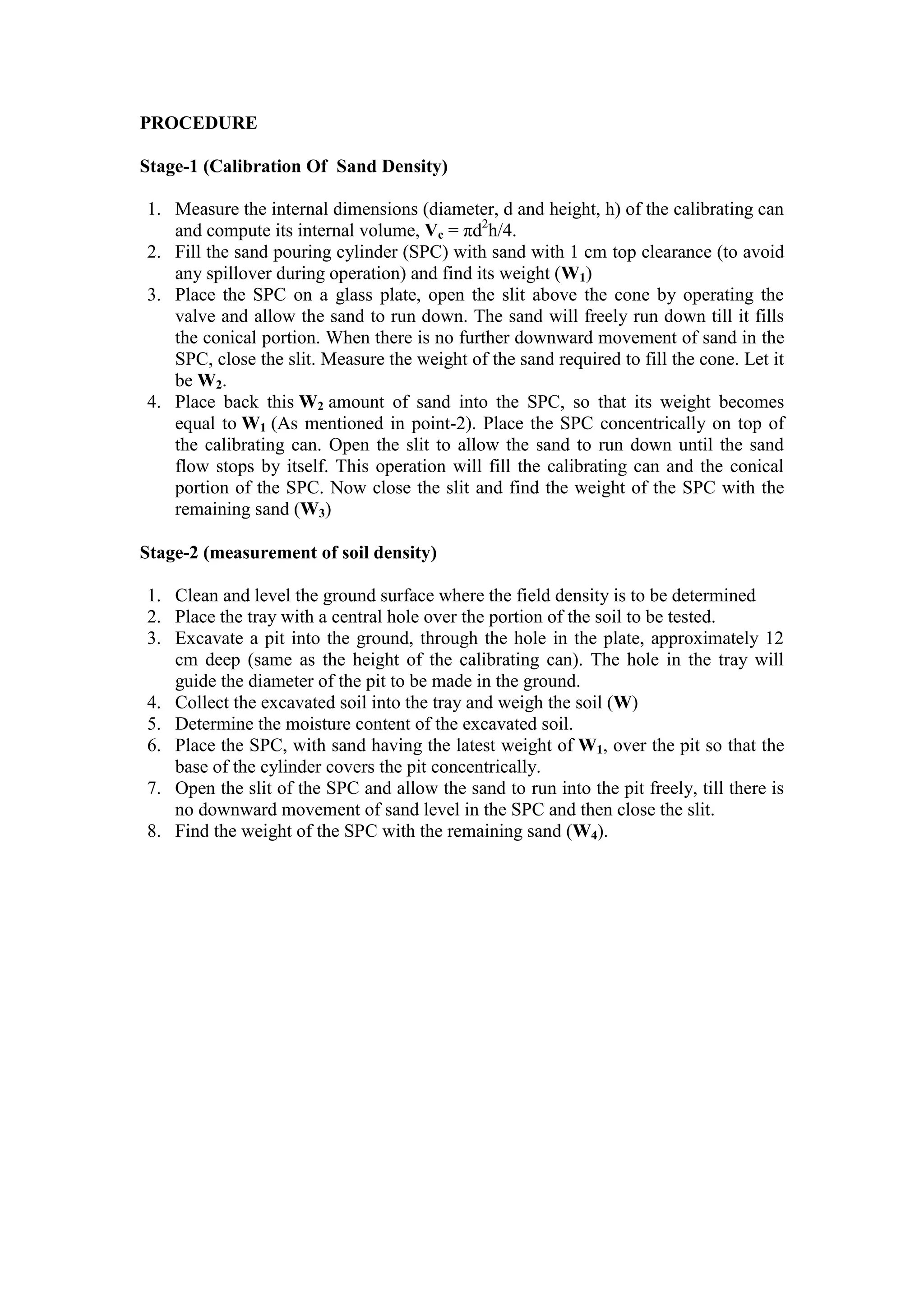 PROCEDURE
Stage-1 (Calibration Of Sand Density)
1. Measure the internal dimensions (diameter, d and height, h) of the calibrating can
and compute its internal volume, Vc = πd2
h/4.
2. Fill the sand pouring cylinder (SPC) with sand with 1 cm top clearance (to avoid
any spillover during operation) and find its weight (W1)
3. Place the SPC on a glass plate, open the slit above the cone by operating the
valve and allow the sand to run down. The sand will freely run down till it fills
the conical portion. When there is no further downward movement of sand in the
SPC, close the slit. Measure the weight of the sand required to fill the cone. Let it
be W2.
4. Place back this W2 amount of sand into the SPC, so that its weight becomes
equal to W1 (As mentioned in point-2). Place the SPC concentrically on top of
the calibrating can. Open the slit to allow the sand to run down until the sand
flow stops by itself. This operation will fill the calibrating can and the conical
portion of the SPC. Now close the slit and find the weight of the SPC with the
remaining sand (W3)
Stage-2 (measurement of soil density)
1. Clean and level the ground surface where the field density is to be determined
2. Place the tray with a central hole over the portion of the soil to be tested.
3. Excavate a pit into the ground, through the hole in the plate, approximately 12
cm deep (same as the height of the calibrating can). The hole in the tray will
guide the diameter of the pit to be made in the ground.
4. Collect the excavated soil into the tray and weigh the soil (W)
5. Determine the moisture content of the excavated soil.
6. Place the SPC, with sand having the latest weight of W1, over the pit so that the
base of the cylinder covers the pit concentrically.
7. Open the slit of the SPC and allow the sand to run into the pit freely, till there is
no downward movement of sand level in the SPC and then close the slit.
8. Find the weight of the SPC with the remaining sand (W4).
 