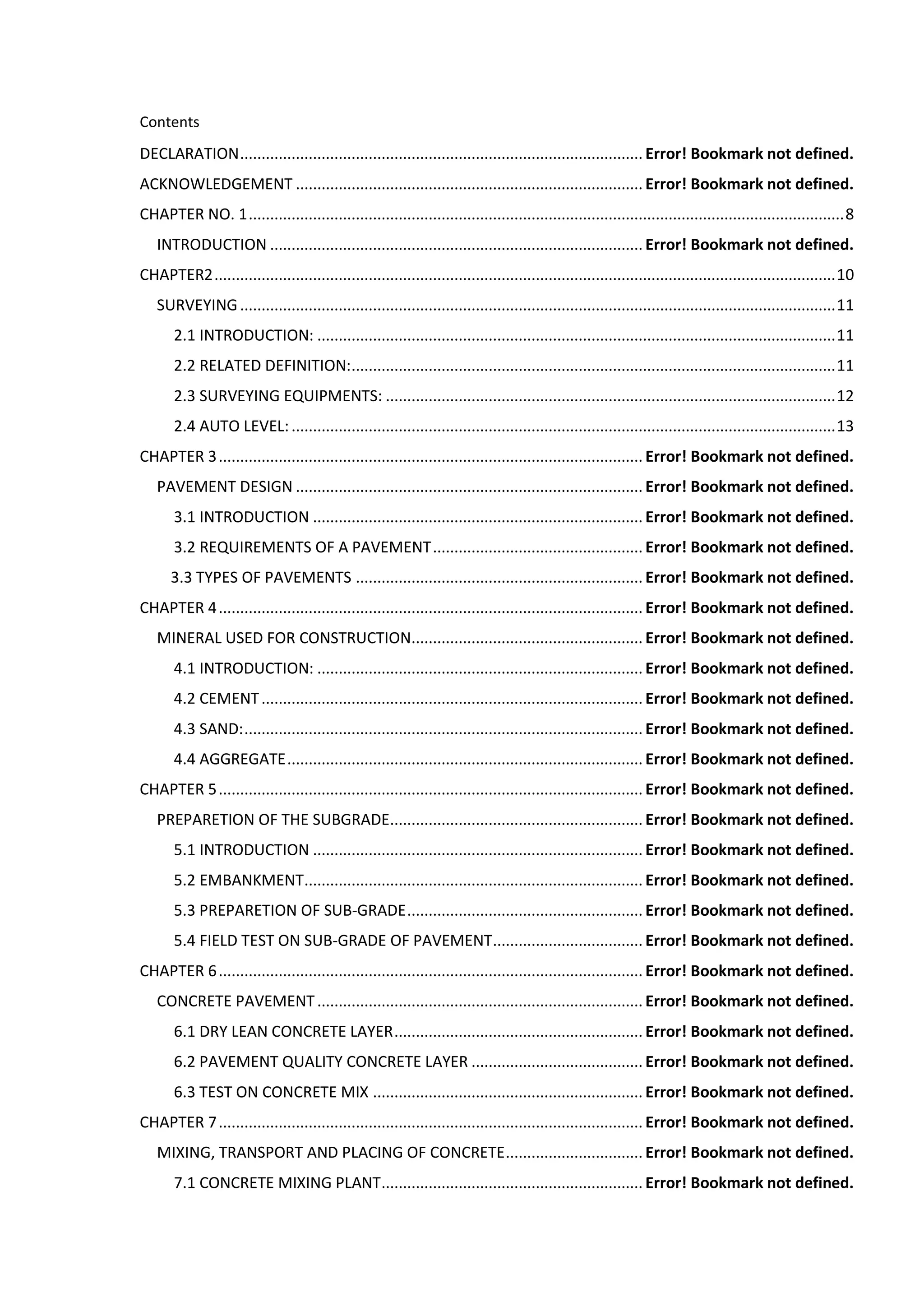 Contents
DECLARATION.............................................................................................. Error! Bookmark not defined.
ACKNOWLEDGEMENT ................................................................................. Error! Bookmark not defined.
CHAPTER NO. 1...........................................................................................................................................8
INTRODUCTION ....................................................................................... Error! Bookmark not defined.
CHAPTER2.................................................................................................................................................10
SURVEYING...........................................................................................................................................11
2.1 INTRODUCTION: .........................................................................................................................11
2.2 RELATED DEFINITION:.................................................................................................................11
2.3 SURVEYING EQUIPMENTS: .........................................................................................................12
2.4 AUTO LEVEL:...............................................................................................................................13
CHAPTER 3................................................................................................... Error! Bookmark not defined.
PAVEMENT DESIGN ................................................................................. Error! Bookmark not defined.
3.1 INTRODUCTION ............................................................................. Error! Bookmark not defined.
3.2 REQUIREMENTS OF A PAVEMENT................................................. Error! Bookmark not defined.
3.3 TYPES OF PAVEMENTS ................................................................... Error! Bookmark not defined.
CHAPTER 4................................................................................................... Error! Bookmark not defined.
MINERAL USED FOR CONSTRUCTION...................................................... Error! Bookmark not defined.
4.1 INTRODUCTION: ............................................................................ Error! Bookmark not defined.
4.2 CEMENT......................................................................................... Error! Bookmark not defined.
4.3 SAND:............................................................................................. Error! Bookmark not defined.
4.4 AGGREGATE................................................................................... Error! Bookmark not defined.
CHAPTER 5................................................................................................... Error! Bookmark not defined.
PREPARETION OF THE SUBGRADE........................................................... Error! Bookmark not defined.
5.1 INTRODUCTION ............................................................................. Error! Bookmark not defined.
5.2 EMBANKMENT............................................................................... Error! Bookmark not defined.
5.3 PREPARETION OF SUB-GRADE....................................................... Error! Bookmark not defined.
5.4 FIELD TEST ON SUB-GRADE OF PAVEMENT................................... Error! Bookmark not defined.
CHAPTER 6................................................................................................... Error! Bookmark not defined.
CONCRETE PAVEMENT............................................................................ Error! Bookmark not defined.
6.1 DRY LEAN CONCRETE LAYER.......................................................... Error! Bookmark not defined.
6.2 PAVEMENT QUALITY CONCRETE LAYER ........................................ Error! Bookmark not defined.
6.3 TEST ON CONCRETE MIX ............................................................... Error! Bookmark not defined.
CHAPTER 7................................................................................................... Error! Bookmark not defined.
MIXING, TRANSPORT AND PLACING OF CONCRETE................................ Error! Bookmark not defined.
7.1 CONCRETE MIXING PLANT............................................................. Error! Bookmark not defined.
 