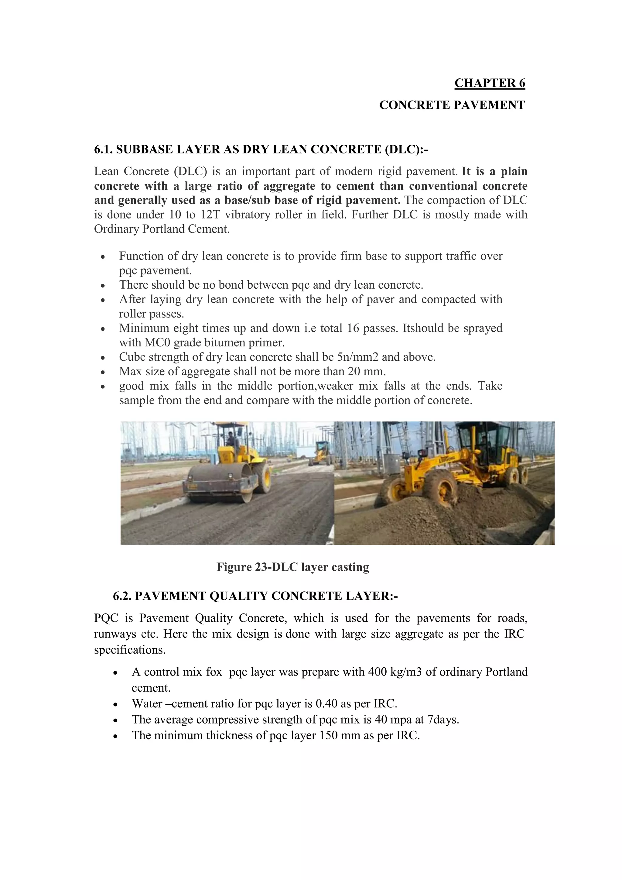 CHAPTER 6
CONCRETE PAVEMENT
6.1. SUBBASE LAYER AS DRY LEAN CONCRETE (DLC):-
Lean Concrete (DLC) is an important part of modern rigid pavement. It is a plain
concrete with a large ratio of aggregate to cement than conventional concrete
and generally used as a base/sub base of rigid pavement. The compaction of DLC
is done under 10 to 12T vibratory roller in field. Further DLC is mostly made with
Ordinary Portland Cement.
 Function of dry lean concrete is to provide firm base to support traffic over
pqc pavement.
 There should be no bond between pqc and dry lean concrete.
 After laying dry lean concrete with the help of paver and compacted with
roller passes.
 Minimum eight times up and down i.e total 16 passes. Itshould be sprayed
with MC0 grade bitumen primer.
 Cube strength of dry lean concrete shall be 5n/mm2 and above.
 Max size of aggregate shall not be more than 20 mm.
 good mix falls in the middle portion,weaker mix falls at the ends. Take
sample from the end and compare with the middle portion of concrete.
Figure 23-DLC layer casting
6.2. PAVEMENT QUALITY CONCRETE LAYER:-
PQC is Pavement Quality Concrete, which is used for the pavements for roads,
runways etc. Here the mix design is done with large size aggregate as per the IRC
specifications.
 A control mix fox pqc layer was prepare with 400 kg/m3 of ordinary Portland
cement.
 Water –cement ratio for pqc layer is 0.40 as per IRC.
 The average compressive strength of pqc mix is 40 mpa at 7days.
 The minimum thickness of pqc layer 150 mm as per IRC.
 