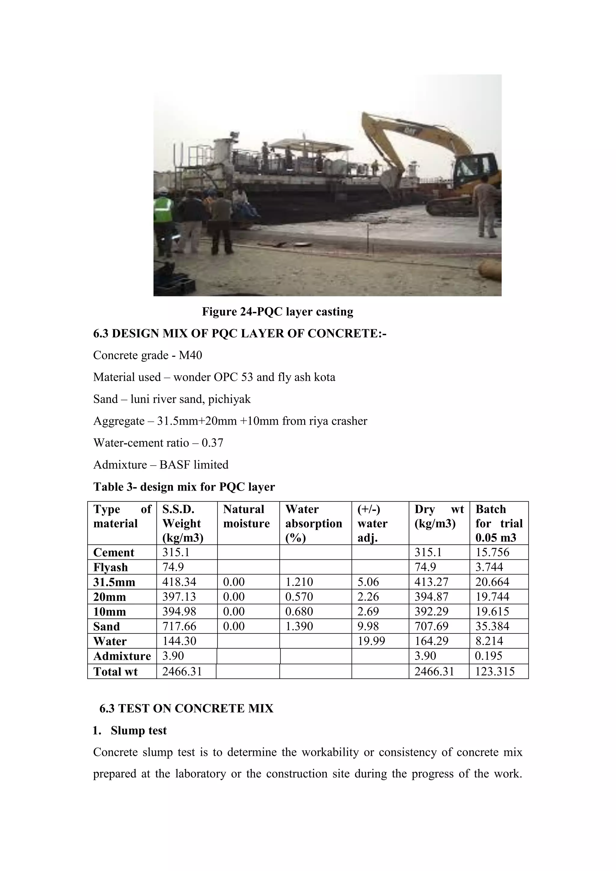 Figure 24-PQC layer casting
6.3 DESIGN MIX OF PQC LAYER OF CONCRETE:-
Concrete grade - M40
Material used – wonder OPC 53 and fly ash kota
Sand – luni river sand, pichiyak
Aggregate – 31.5mm+20mm +10mm from riya crasher
Water-cement ratio – 0.37
Admixture – BASF limited
Table 3- design mix for PQC layer
Type of
material
S.S.D.
Weight
(kg/m3)
Natural
moisture
Water
absorption
(%)
(+/-)
water
adj.
Dry wt
(kg/m3)
Batch
for trial
0.05 m3
Cement 315.1 315.1 15.756
Flyash 74.9 74.9 3.744
31.5mm 418.34 0.00 1.210 5.06 413.27 20.664
20mm 397.13 0.00 0.570 2.26 394.87 19.744
10mm 394.98 0.00 0.680 2.69 392.29 19.615
Sand 717.66 0.00 1.390 9.98 707.69 35.384
Water 144.30 19.99 164.29 8.214
Admixture 3.90 3.90 0.195
Total wt 2466.31 2466.31 123.315
6.3 TEST ON CONCRETE MIX
1. Slump test
Concrete slump test is to determine the workability or consistency of concrete mix
prepared at the laboratory or the construction site during the progress of the work.
 