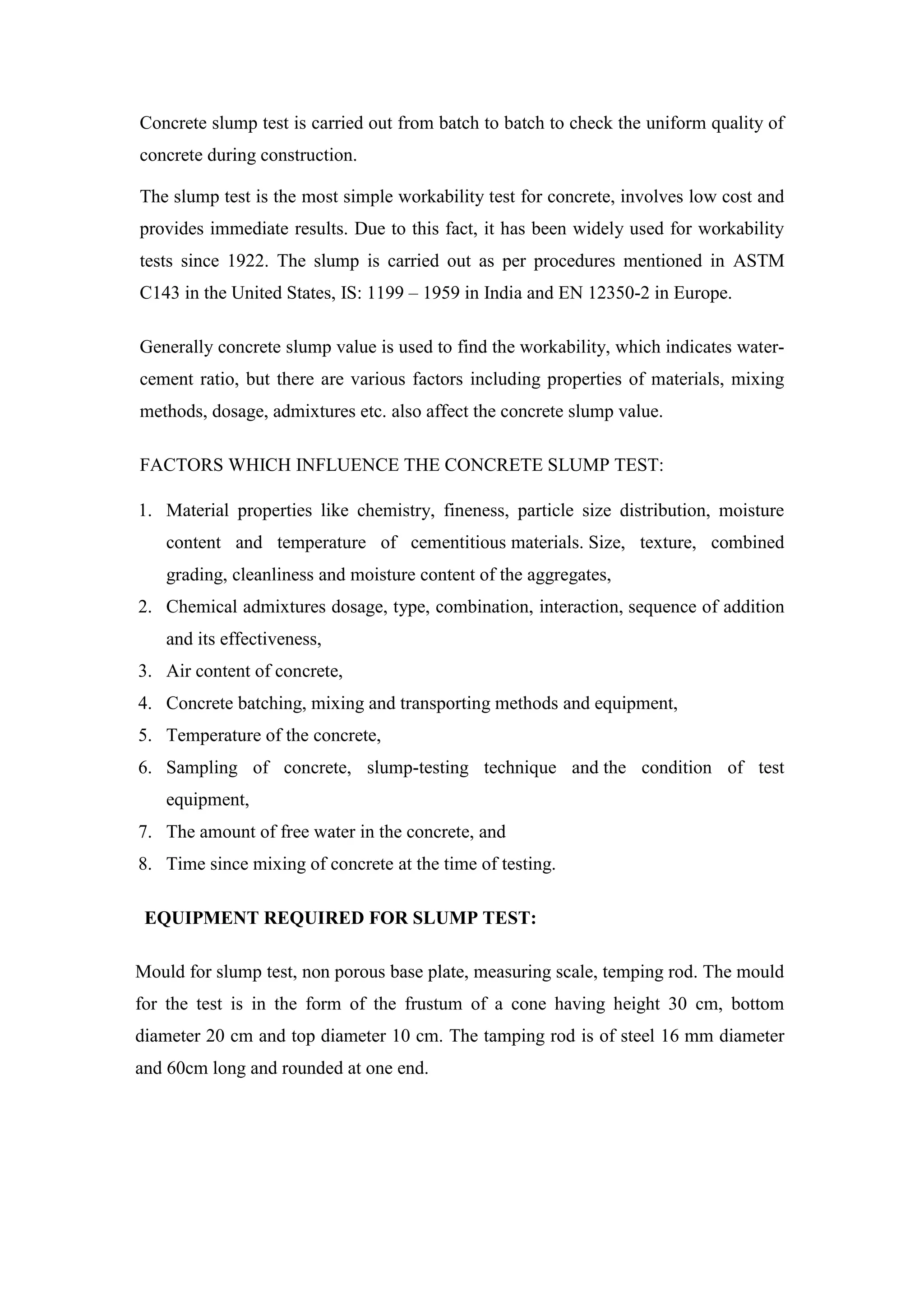 Concrete slump test is carried out from batch to batch to check the uniform quality of
concrete during construction.
The slump test is the most simple workability test for concrete, involves low cost and
provides immediate results. Due to this fact, it has been widely used for workability
tests since 1922. The slump is carried out as per procedures mentioned in ASTM
C143 in the United States, IS: 1199 – 1959 in India and EN 12350-2 in Europe.
Generally concrete slump value is used to find the workability, which indicates water-
cement ratio, but there are various factors including properties of materials, mixing
methods, dosage, admixtures etc. also affect the concrete slump value.
FACTORS WHICH INFLUENCE THE CONCRETE SLUMP TEST:
1. Material properties like chemistry, fineness, particle size distribution, moisture
content and temperature of cementitious materials. Size, texture, combined
grading, cleanliness and moisture content of the aggregates,
2. Chemical admixtures dosage, type, combination, interaction, sequence of addition
and its effectiveness,
3. Air content of concrete,
4. Concrete batching, mixing and transporting methods and equipment,
5. Temperature of the concrete,
6. Sampling of concrete, slump-testing technique and the condition of test
equipment,
7. The amount of free water in the concrete, and
8. Time since mixing of concrete at the time of testing.
EQUIPMENT REQUIRED FOR SLUMP TEST:
Mould for slump test, non porous base plate, measuring scale, temping rod. The mould
for the test is in the form of the frustum of a cone having height 30 cm, bottom
diameter 20 cm and top diameter 10 cm. The tamping rod is of steel 16 mm diameter
and 60cm long and rounded at one end.
 