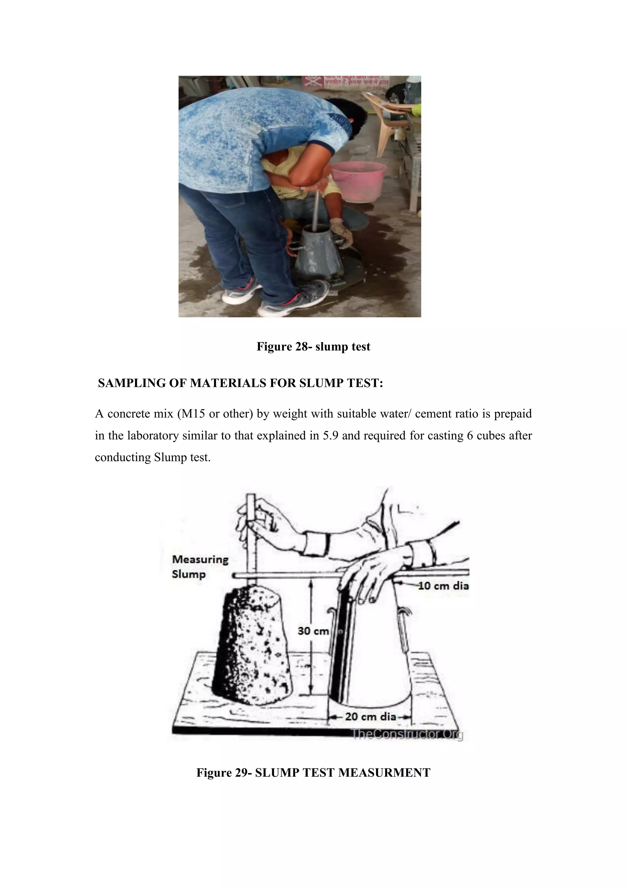 Figure 28- slump test
SAMPLING OF MATERIALS FOR SLUMP TEST:
A concrete mix (M15 or other) by weight with suitable water/ cement ratio is prepaid
in the laboratory similar to that explained in 5.9 and required for casting 6 cubes after
conducting Slump test.
Figure 29- SLUMP TEST MEASURMENT
 