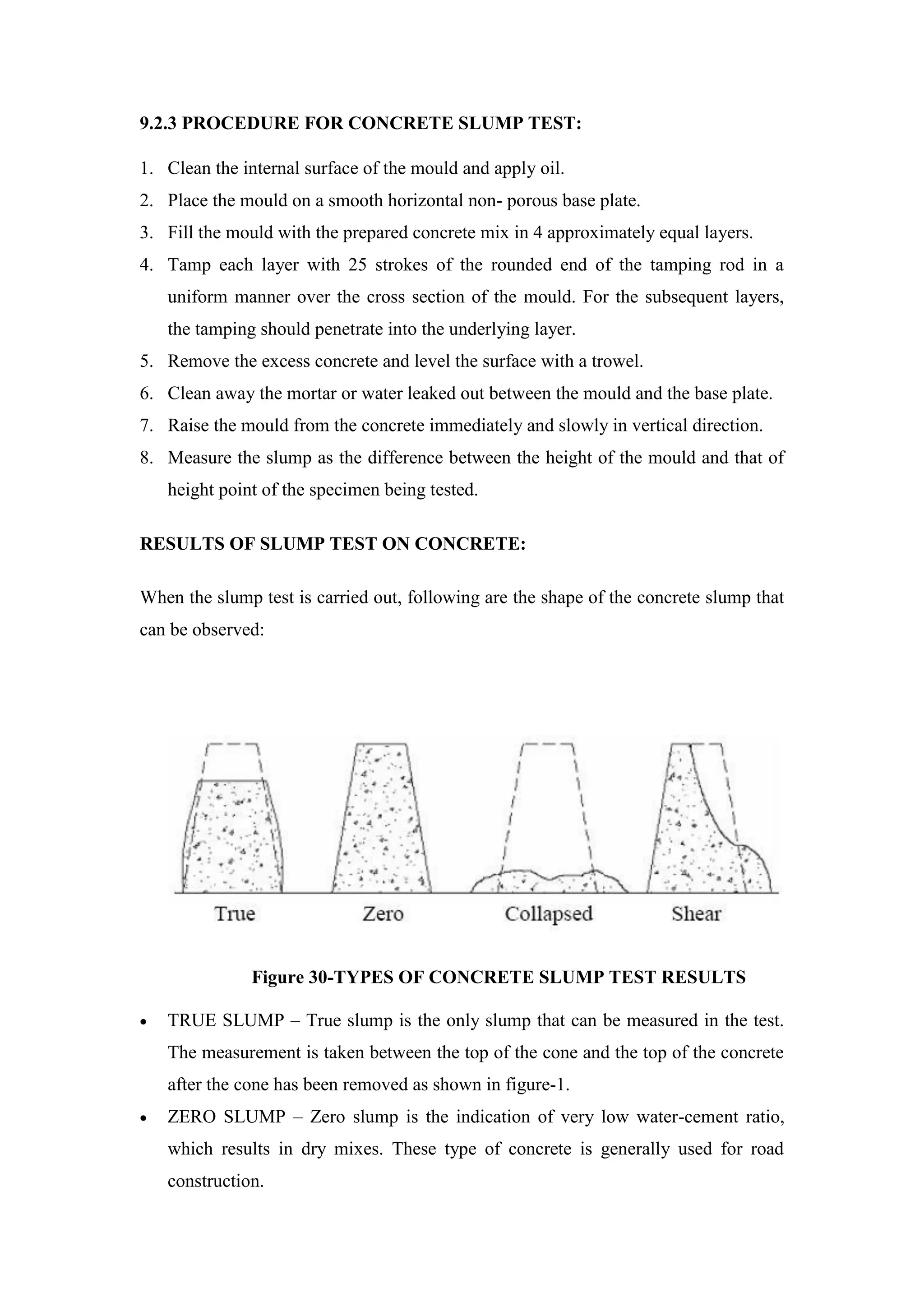 9.2.3 PROCEDURE FOR CONCRETE SLUMP TEST:
1. Clean the internal surface of the mould and apply oil.
2. Place the mould on a smooth horizontal non- porous base plate.
3. Fill the mould with the prepared concrete mix in 4 approximately equal layers.
4. Tamp each layer with 25 strokes of the rounded end of the tamping rod in a
uniform manner over the cross section of the mould. For the subsequent layers,
the tamping should penetrate into the underlying layer.
5. Remove the excess concrete and level the surface with a trowel.
6. Clean away the mortar or water leaked out between the mould and the base plate.
7. Raise the mould from the concrete immediately and slowly in vertical direction.
8. Measure the slump as the difference between the height of the mould and that of
height point of the specimen being tested.
RESULTS OF SLUMP TEST ON CONCRETE:
When the slump test is carried out, following are the shape of the concrete slump that
can be observed:
Figure 30-TYPES OF CONCRETE SLUMP TEST RESULTS
 TRUE SLUMP – True slump is the only slump that can be measured in the test.
The measurement is taken between the top of the cone and the top of the concrete
after the cone has been removed as shown in figure-1.
 ZERO SLUMP – Zero slump is the indication of very low water-cement ratio,
which results in dry mixes. These type of concrete is generally used for road
construction.
 