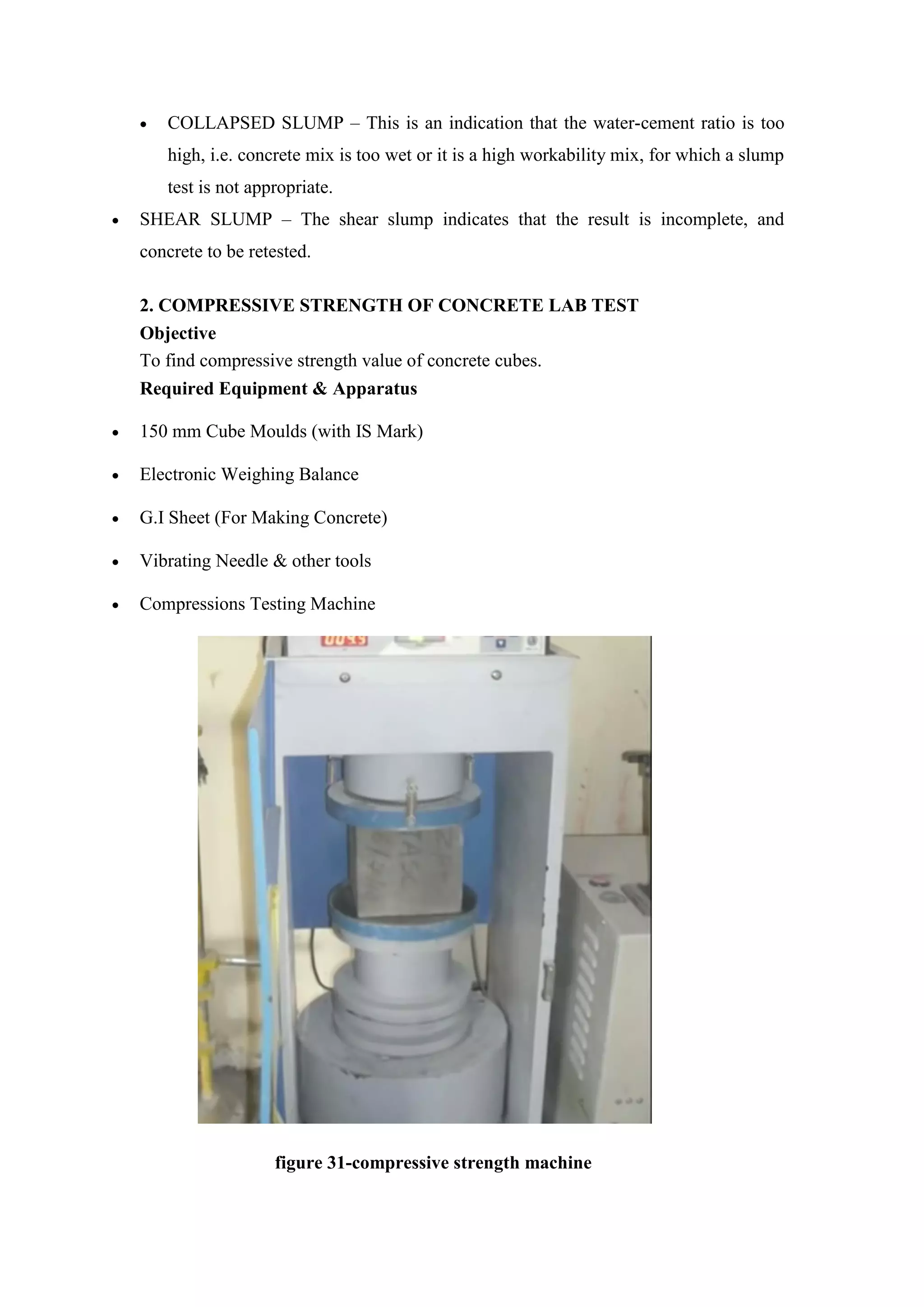  COLLAPSED SLUMP – This is an indication that the water-cement ratio is too
high, i.e. concrete mix is too wet or it is a high workability mix, for which a slump
test is not appropriate.
 SHEAR SLUMP – The shear slump indicates that the result is incomplete, and
concrete to be retested.
2. COMPRESSIVE STRENGTH OF CONCRETE LAB TEST
Objective
To find compressive strength value of concrete cubes.
Required Equipment & Apparatus
 150 mm Cube Moulds (with IS Mark)
 Electronic Weighing Balance
 G.I Sheet (For Making Concrete)
 Vibrating Needle & other tools
 Compressions Testing Machine
figure 31-compressive strength machine
 