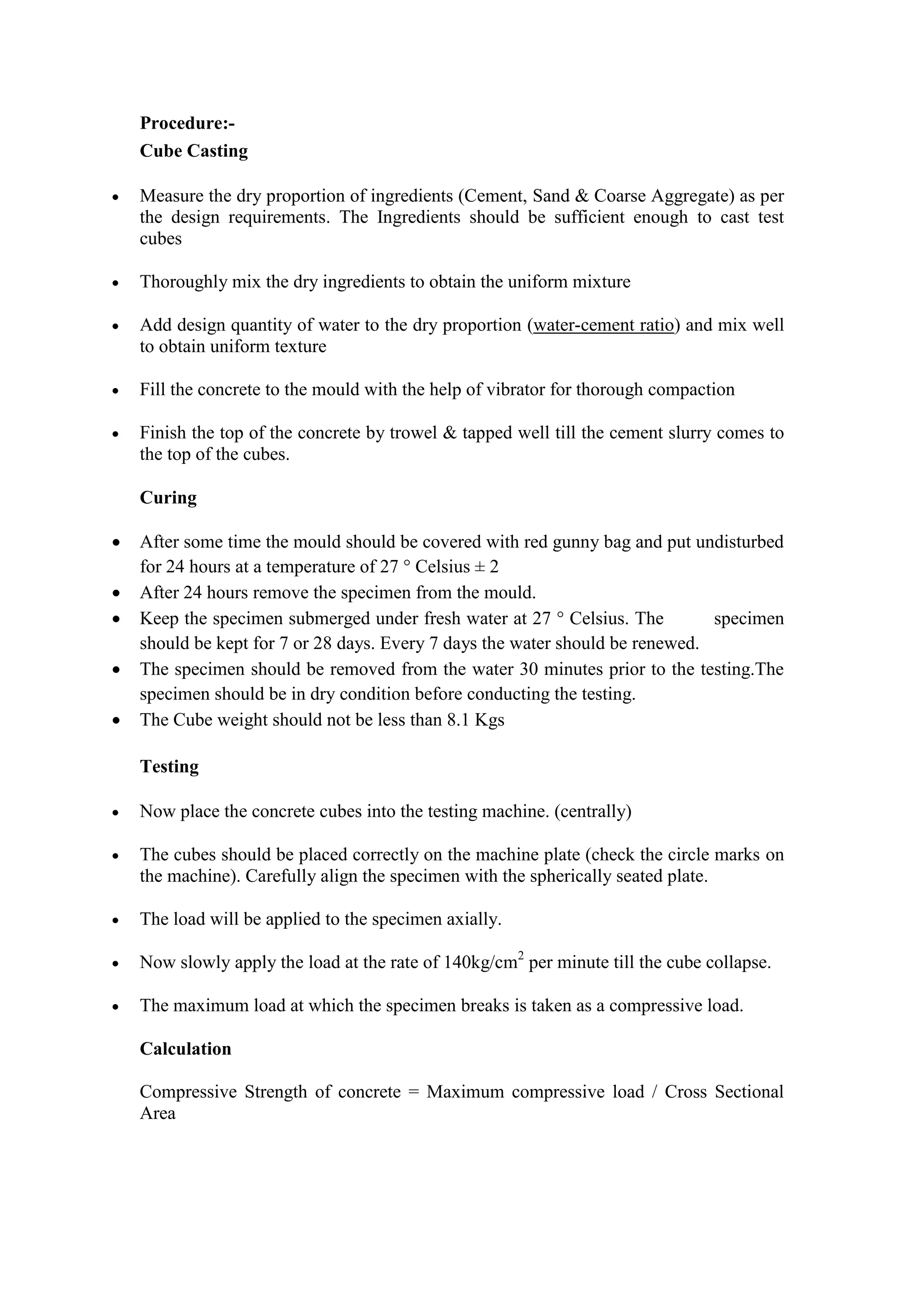 Procedure:-
Cube Casting
 Measure the dry proportion of ingredients (Cement, Sand & Coarse Aggregate) as per
the design requirements. The Ingredients should be sufficient enough to cast test
cubes
 Thoroughly mix the dry ingredients to obtain the uniform mixture
 Add design quantity of water to the dry proportion (water-cement ratio) and mix well
to obtain uniform texture
 Fill the concrete to the mould with the help of vibrator for thorough compaction
 Finish the top of the concrete by trowel & tapped well till the cement slurry comes to
the top of the cubes.
Curing
 After some time the mould should be covered with red gunny bag and put undisturbed
for 24 hours at a temperature of 27 ° Celsius ± 2
 After 24 hours remove the specimen from the mould.
 Keep the specimen submerged under fresh water at 27 ° Celsius. The specimen
should be kept for 7 or 28 days. Every 7 days the water should be renewed.
 The specimen should be removed from the water 30 minutes prior to the testing.The
specimen should be in dry condition before conducting the testing.
 The Cube weight should not be less than 8.1 Kgs
Testing
 Now place the concrete cubes into the testing machine. (centrally)
 The cubes should be placed correctly on the machine plate (check the circle marks on
the machine). Carefully align the specimen with the spherically seated plate.
 The load will be applied to the specimen axially.
 Now slowly apply the load at the rate of 140kg/cm2
per minute till the cube collapse.
 The maximum load at which the specimen breaks is taken as a compressive load.
Calculation
Compressive Strength of concrete = Maximum compressive load / Cross Sectional
Area
 