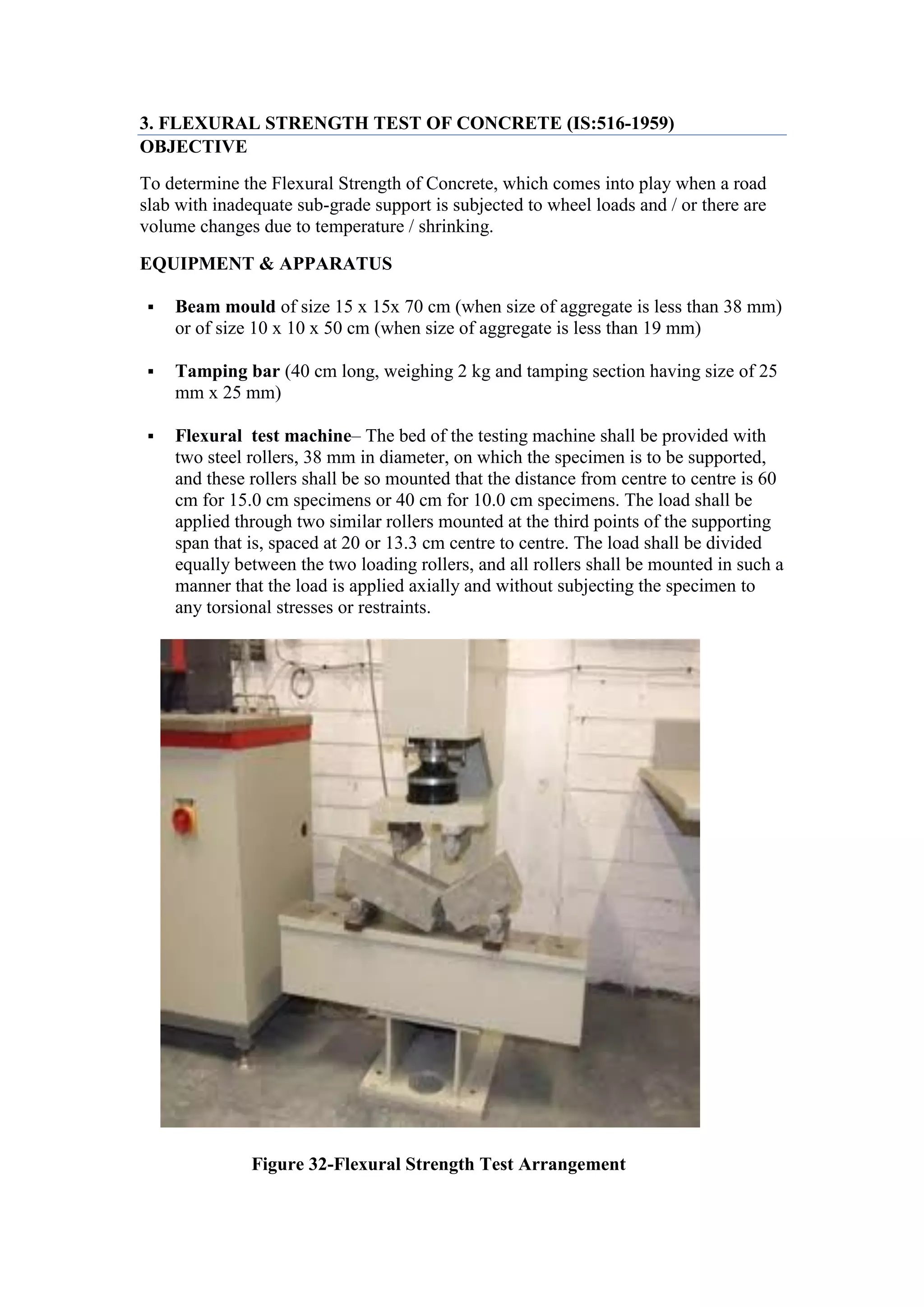 3. FLEXURAL STRENGTH TEST OF CONCRETE (IS:516-1959)
OBJECTIVE
To determine the Flexural Strength of Concrete, which comes into play when a road
slab with inadequate sub-grade support is subjected to wheel loads and / or there are
volume changes due to temperature / shrinking.
EQUIPMENT & APPARATUS
 Beam mould of size 15 x 15x 70 cm (when size of aggregate is less than 38 mm)
or of size 10 x 10 x 50 cm (when size of aggregate is less than 19 mm)
 Tamping bar (40 cm long, weighing 2 kg and tamping section having size of 25
mm x 25 mm)
 Flexural test machine– The bed of the testing machine shall be provided with
two steel rollers, 38 mm in diameter, on which the specimen is to be supported,
and these rollers shall be so mounted that the distance from centre to centre is 60
cm for 15.0 cm specimens or 40 cm for 10.0 cm specimens. The load shall be
applied through two similar rollers mounted at the third points of the supporting
span that is, spaced at 20 or 13.3 cm centre to centre. The load shall be divided
equally between the two loading rollers, and all rollers shall be mounted in such a
manner that the load is applied axially and without subjecting the specimen to
any torsional stresses or restraints.
Figure 32-Flexural Strength Test Arrangement
 