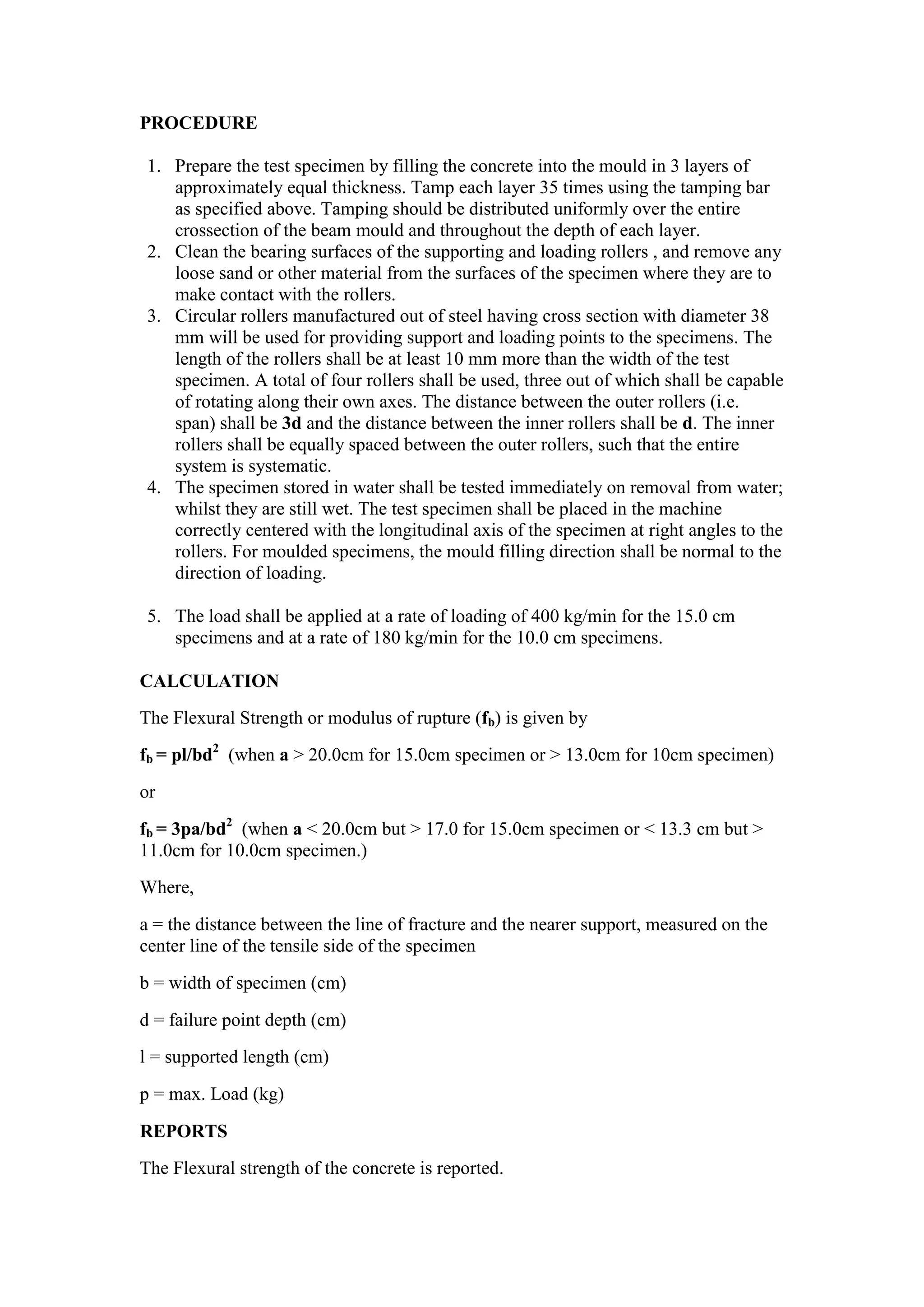 PROCEDURE
1. Prepare the test specimen by filling the concrete into the mould in 3 layers of
approximately equal thickness. Tamp each layer 35 times using the tamping bar
as specified above. Tamping should be distributed uniformly over the entire
crossection of the beam mould and throughout the depth of each layer.
2. Clean the bearing surfaces of the supporting and loading rollers , and remove any
loose sand or other material from the surfaces of the specimen where they are to
make contact with the rollers.
3. Circular rollers manufactured out of steel having cross section with diameter 38
mm will be used for providing support and loading points to the specimens. The
length of the rollers shall be at least 10 mm more than the width of the test
specimen. A total of four rollers shall be used, three out of which shall be capable
of rotating along their own axes. The distance between the outer rollers (i.e.
span) shall be 3d and the distance between the inner rollers shall be d. The inner
rollers shall be equally spaced between the outer rollers, such that the entire
system is systematic.
4. The specimen stored in water shall be tested immediately on removal from water;
whilst they are still wet. The test specimen shall be placed in the machine
correctly centered with the longitudinal axis of the specimen at right angles to the
rollers. For moulded specimens, the mould filling direction shall be normal to the
direction of loading.
5. The load shall be applied at a rate of loading of 400 kg/min for the 15.0 cm
specimens and at a rate of 180 kg/min for the 10.0 cm specimens.
CALCULATION
The Flexural Strength or modulus of rupture (fb) is given by
fb = pl/bd2
(when a > 20.0cm for 15.0cm specimen or > 13.0cm for 10cm specimen)
or
fb = 3pa/bd2
(when a < 20.0cm but > 17.0 for 15.0cm specimen or < 13.3 cm but >
11.0cm for 10.0cm specimen.)
Where,
a = the distance between the line of fracture and the nearer support, measured on the
center line of the tensile side of the specimen
b = width of specimen (cm)
d = failure point depth (cm)
l = supported length (cm)
p = max. Load (kg)
REPORTS
The Flexural strength of the concrete is reported.
 