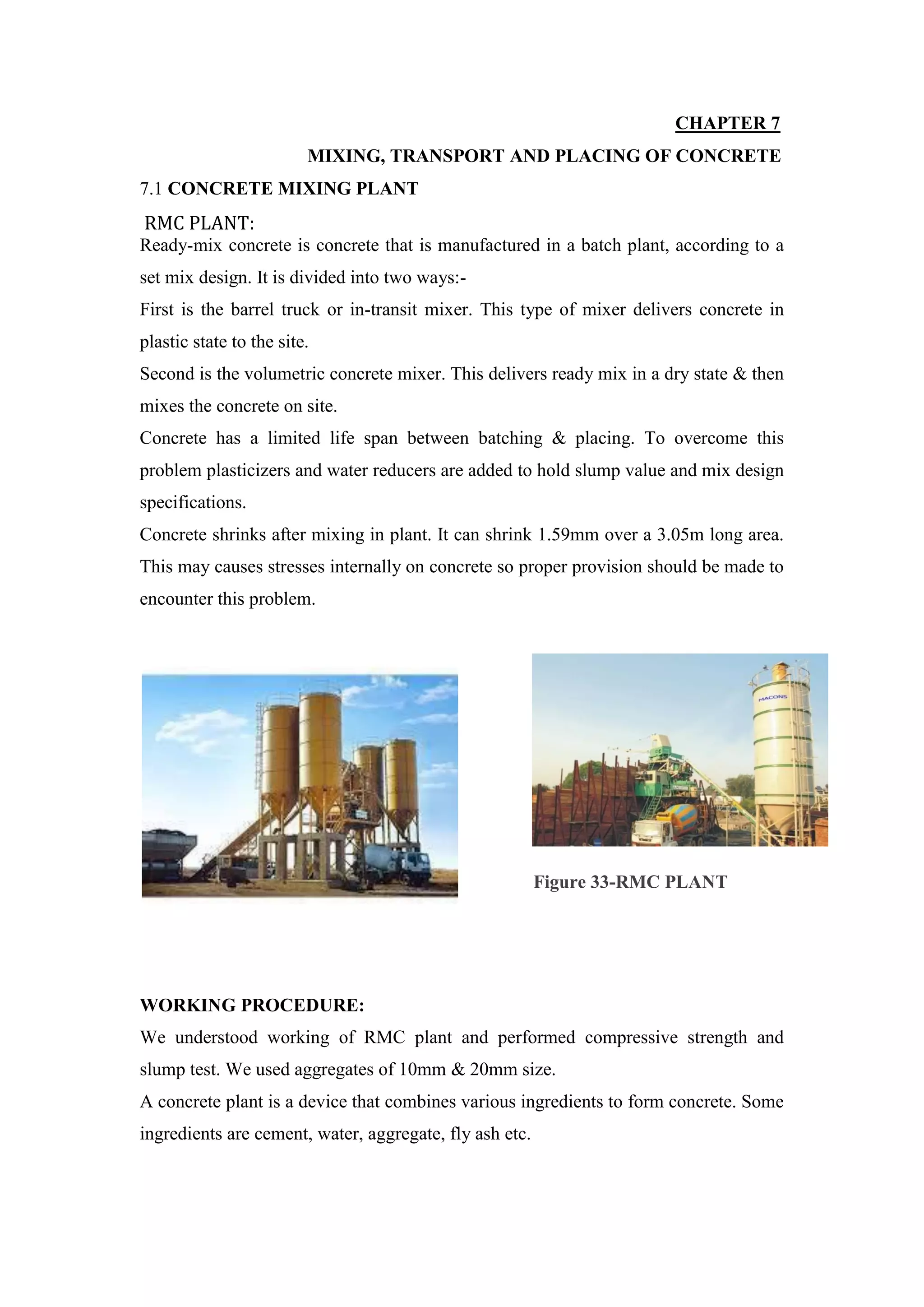CHAPTER 7
MIXING, TRANSPORT AND PLACING OF CONCRETE
7.1 CONCRETE MIXING PLANT
RMC PLANT:
Ready-mix concrete is concrete that is manufactured in a batch plant, according to a
set mix design. It is divided into two ways:-
First is the barrel truck or in-transit mixer. This type of mixer delivers concrete in
plastic state to the site.
Second is the volumetric concrete mixer. This delivers ready mix in a dry state & then
mixes the concrete on site.
Concrete has a limited life span between batching & placing. To overcome this
problem plasticizers and water reducers are added to hold slump value and mix design
specifications.
Concrete shrinks after mixing in plant. It can shrink 1.59mm over a 3.05m long area.
This may causes stresses internally on concrete so proper provision should be made to
encounter this problem.
WORKING PROCEDURE:
We understood working of RMC plant and performed compressive strength and
slump test. We used aggregates of 10mm & 20mm size.
A concrete plant is a device that combines various ingredients to form concrete. Some
ingredients are cement, water, aggregate, fly ash etc.
Figure 33-RMC PLANT
 