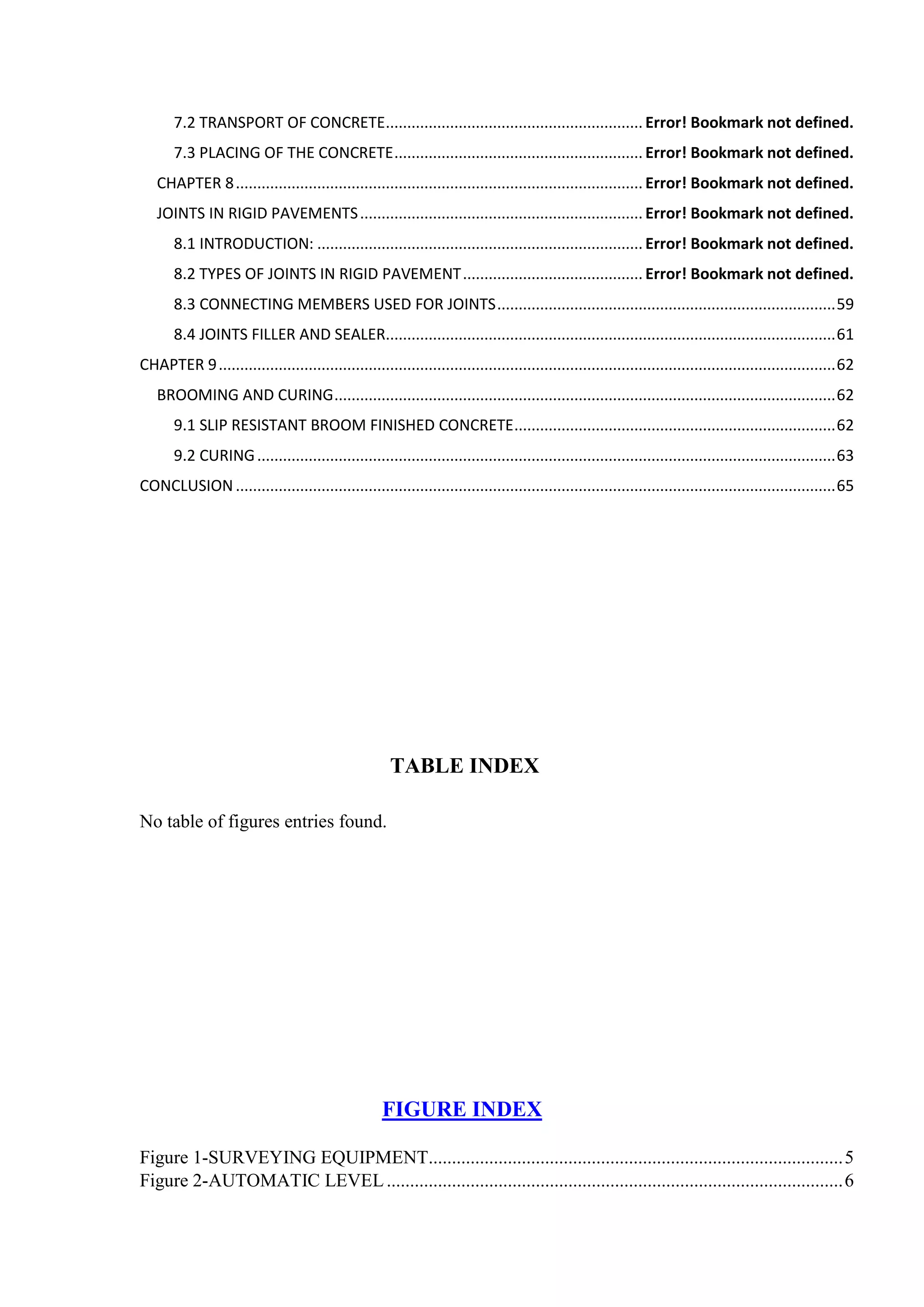 7.2 TRANSPORT OF CONCRETE............................................................ Error! Bookmark not defined.
7.3 PLACING OF THE CONCRETE.......................................................... Error! Bookmark not defined.
CHAPTER 8............................................................................................... Error! Bookmark not defined.
JOINTS IN RIGID PAVEMENTS.................................................................. Error! Bookmark not defined.
8.1 INTRODUCTION: ............................................................................ Error! Bookmark not defined.
8.2 TYPES OF JOINTS IN RIGID PAVEMENT.......................................... Error! Bookmark not defined.
8.3 CONNECTING MEMBERS USED FOR JOINTS...............................................................................59
8.4 JOINTS FILLER AND SEALER.........................................................................................................61
CHAPTER 9................................................................................................................................................62
BROOMING AND CURING.....................................................................................................................62
9.1 SLIP RESISTANT BROOM FINISHED CONCRETE...........................................................................62
9.2 CURING.......................................................................................................................................63
CONCLUSION............................................................................................................................................65
TABLE INDEX
No table of figures entries found.
FIGURE INDEX
Figure 1-SURVEYING EQUIPMENT.........................................................................................5
Figure 2-AUTOMATIC LEVEL..................................................................................................6
 