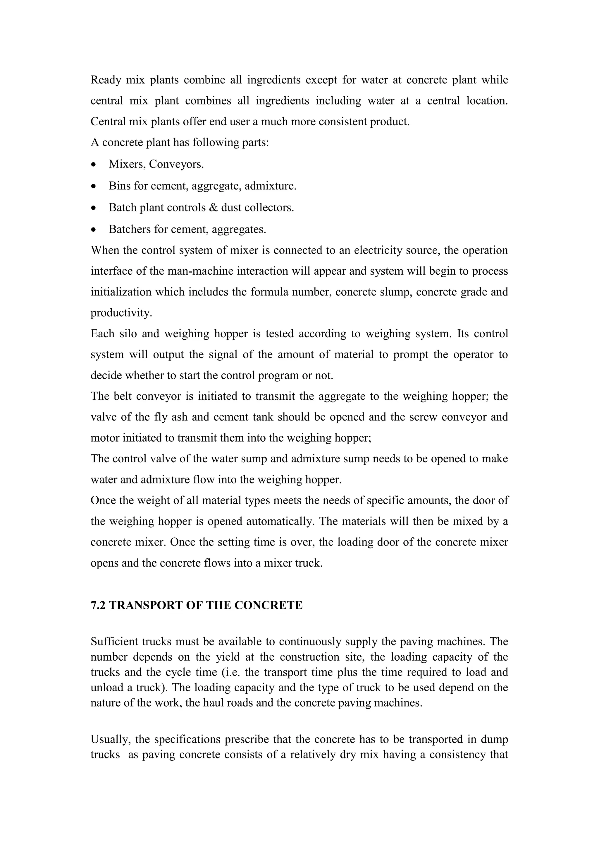 Ready mix plants combine all ingredients except for water at concrete plant while
central mix plant combines all ingredients including water at a central location.
Central mix plants offer end user a much more consistent product.
A concrete plant has following parts:
 Mixers, Conveyors.
 Bins for cement, aggregate, admixture.
 Batch plant controls & dust collectors.
 Batchers for cement, aggregates.
When the control system of mixer is connected to an electricity source, the operation
interface of the man-machine interaction will appear and system will begin to process
initialization which includes the formula number, concrete slump, concrete grade and
productivity.
Each silo and weighing hopper is tested according to weighing system. Its control
system will output the signal of the amount of material to prompt the operator to
decide whether to start the control program or not.
The belt conveyor is initiated to transmit the aggregate to the weighing hopper; the
valve of the fly ash and cement tank should be opened and the screw conveyor and
motor initiated to transmit them into the weighing hopper;
The control valve of the water sump and admixture sump needs to be opened to make
water and admixture flow into the weighing hopper.
Once the weight of all material types meets the needs of specific amounts, the door of
the weighing hopper is opened automatically. The materials will then be mixed by a
concrete mixer. Once the setting time is over, the loading door of the concrete mixer
opens and the concrete flows into a mixer truck.
7.2 TRANSPORT OF THE CONCRETE
Sufficient trucks must be available to continuously supply the paving machines. The
number depends on the yield at the construction site, the loading capacity of the
trucks and the cycle time (i.e. the transport time plus the time required to load and
unload a truck). The loading capacity and the type of truck to be used depend on the
nature of the work, the haul roads and the concrete paving machines.
Usually, the specifications prescribe that the concrete has to be transported in dump
trucks as paving concrete consists of a relatively dry mix having a consistency that
 