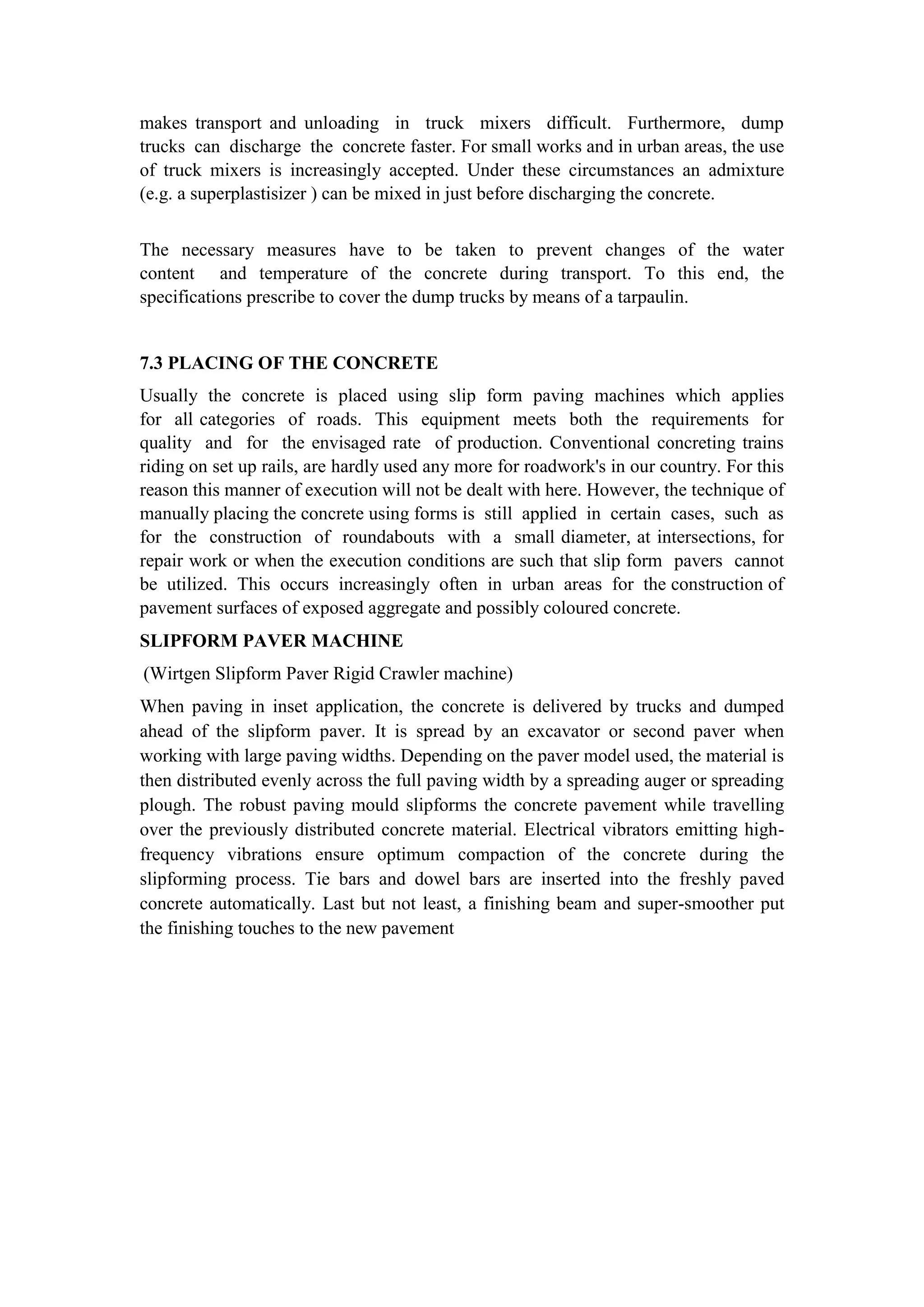 makes transport and unloading in truck mixers difficult. Furthermore, dump
trucks can discharge the concrete faster. For small works and in urban areas, the use
of truck mixers is increasingly accepted. Under these circumstances an admixture
(e.g. a superplastisizer ) can be mixed in just before discharging the concrete.
The necessary measures have to be taken to prevent changes of the water
content and temperature of the concrete during transport. To this end, the
specifications prescribe to cover the dump trucks by means of a tarpaulin.
7.3 PLACING OF THE CONCRETE
Usually the concrete is placed using slip form paving machines which applies
for all categories of roads. This equipment meets both the requirements for
quality and for the envisaged rate of production. Conventional concreting trains
riding on set up rails, are hardly used any more for roadwork's in our country. For this
reason this manner of execution will not be dealt with here. However, the technique of
manually placing the concrete using forms is still applied in certain cases, such as
for the construction of roundabouts with a small diameter, at intersections, for
repair work or when the execution conditions are such that slip form pavers cannot
be utilized. This occurs increasingly often in urban areas for the construction of
pavement surfaces of exposed aggregate and possibly coloured concrete.
SLIPFORM PAVER MACHINE
(Wirtgen Slipform Paver Rigid Crawler machine)
When paving in inset application, the concrete is delivered by trucks and dumped
ahead of the slipform paver. It is spread by an excavator or second paver when
working with large paving widths. Depending on the paver model used, the material is
then distributed evenly across the full paving width by a spreading auger or spreading
plough. The robust paving mould slipforms the concrete pavement while travelling
over the previously distributed concrete material. Electrical vibrators emitting high-
frequency vibrations ensure optimum compaction of the concrete during the
slipforming process. Tie bars and dowel bars are inserted into the freshly paved
concrete automatically. Last but not least, a finishing beam and super-smoother put
the finishing touches to the new pavement
 