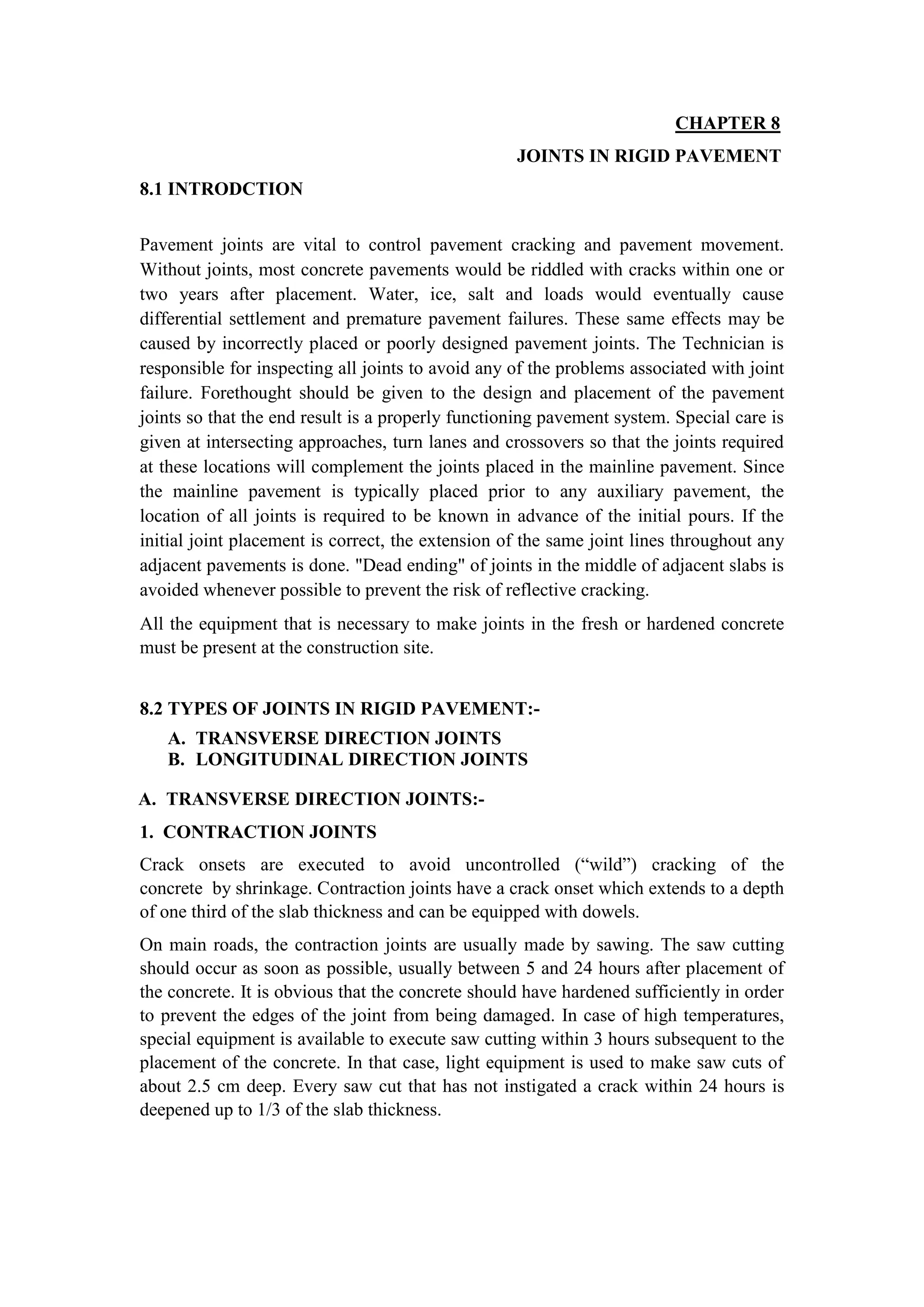 CHAPTER 8
JOINTS IN RIGID PAVEMENT
8.1 INTRODCTION
Pavement joints are vital to control pavement cracking and pavement movement.
Without joints, most concrete pavements would be riddled with cracks within one or
two years after placement. Water, ice, salt and loads would eventually cause
differential settlement and premature pavement failures. These same effects may be
caused by incorrectly placed or poorly designed pavement joints. The Technician is
responsible for inspecting all joints to avoid any of the problems associated with joint
failure. Forethought should be given to the design and placement of the pavement
joints so that the end result is a properly functioning pavement system. Special care is
given at intersecting approaches, turn lanes and crossovers so that the joints required
at these locations will complement the joints placed in the mainline pavement. Since
the mainline pavement is typically placed prior to any auxiliary pavement, the
location of all joints is required to be known in advance of the initial pours. If the
initial joint placement is correct, the extension of the same joint lines throughout any
adjacent pavements is done. "Dead ending" of joints in the middle of adjacent slabs is
avoided whenever possible to prevent the risk of reflective cracking.
All the equipment that is necessary to make joints in the fresh or hardened concrete
must be present at the construction site.
8.2 TYPES OF JOINTS IN RIGID PAVEMENT:-
A. TRANSVERSE DIRECTION JOINTS
B. LONGITUDINAL DIRECTION JOINTS
A. TRANSVERSE DIRECTION JOINTS:-
1. CONTRACTION JOINTS
Crack onsets are executed to avoid uncontrolled (“wild”) cracking of the
concrete by shrinkage. Contraction joints have a crack onset which extends to a depth
of one third of the slab thickness and can be equipped with dowels.
On main roads, the contraction joints are usually made by sawing. The saw cutting
should occur as soon as possible, usually between 5 and 24 hours after placement of
the concrete. It is obvious that the concrete should have hardened sufficiently in order
to prevent the edges of the joint from being damaged. In case of high temperatures,
special equipment is available to execute saw cutting within 3 hours subsequent to the
placement of the concrete. In that case, light equipment is used to make saw cuts of
about 2.5 cm deep. Every saw cut that has not instigated a crack within 24 hours is
deepened up to 1/3 of the slab thickness.
 