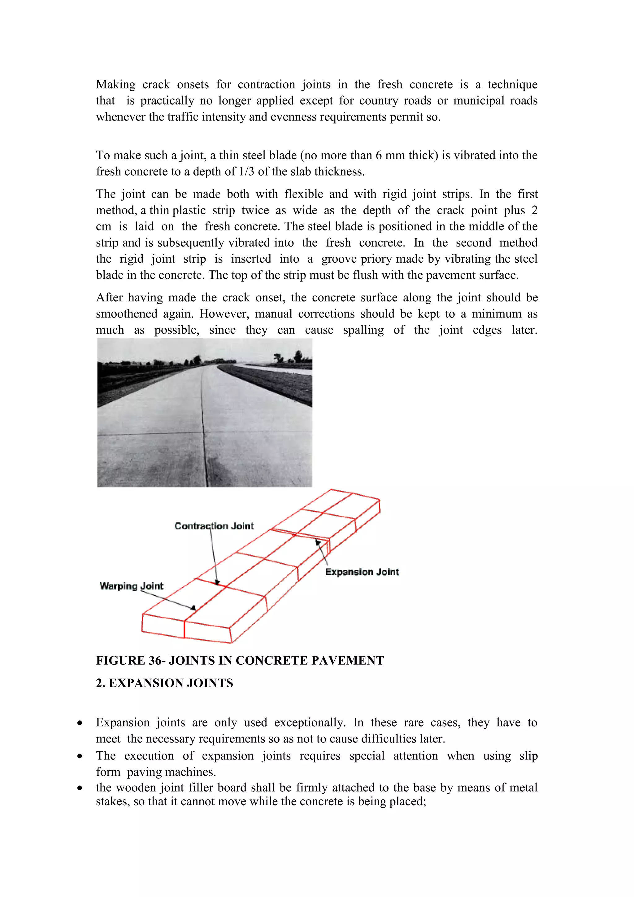 Making crack onsets for contraction joints in the fresh concrete is a technique
that is practically no longer applied except for country roads or municipal roads
whenever the traffic intensity and evenness requirements permit so.
To make such a joint, a thin steel blade (no more than 6 mm thick) is vibrated into the
fresh concrete to a depth of 1/3 of the slab thickness.
The joint can be made both with flexible and with rigid joint strips. In the first
method, a thin plastic strip twice as wide as the depth of the crack point plus 2
cm is laid on the fresh concrete. The steel blade is positioned in the middle of the
strip and is subsequently vibrated into the fresh concrete. In the second method
the rigid joint strip is inserted into a groove priory made by vibrating the steel
blade in the concrete. The top of the strip must be flush with the pavement surface.
After having made the crack onset, the concrete surface along the joint should be
smoothened again. However, manual corrections should be kept to a minimum as
much as possible, since they can cause spalling of the joint edges later.
FIGURE 36- JOINTS IN CONCRETE PAVEMENT
2. EXPANSION JOINTS
 Expansion joints are only used exceptionally. In these rare cases, they have to
meet the necessary requirements so as not to cause difficulties later.
 The execution of expansion joints requires special attention when using slip
form paving machines.
 the wooden joint filler board shall be firmly attached to the base by means of metal
stakes, so that it cannot move while the concrete is being placed;
 