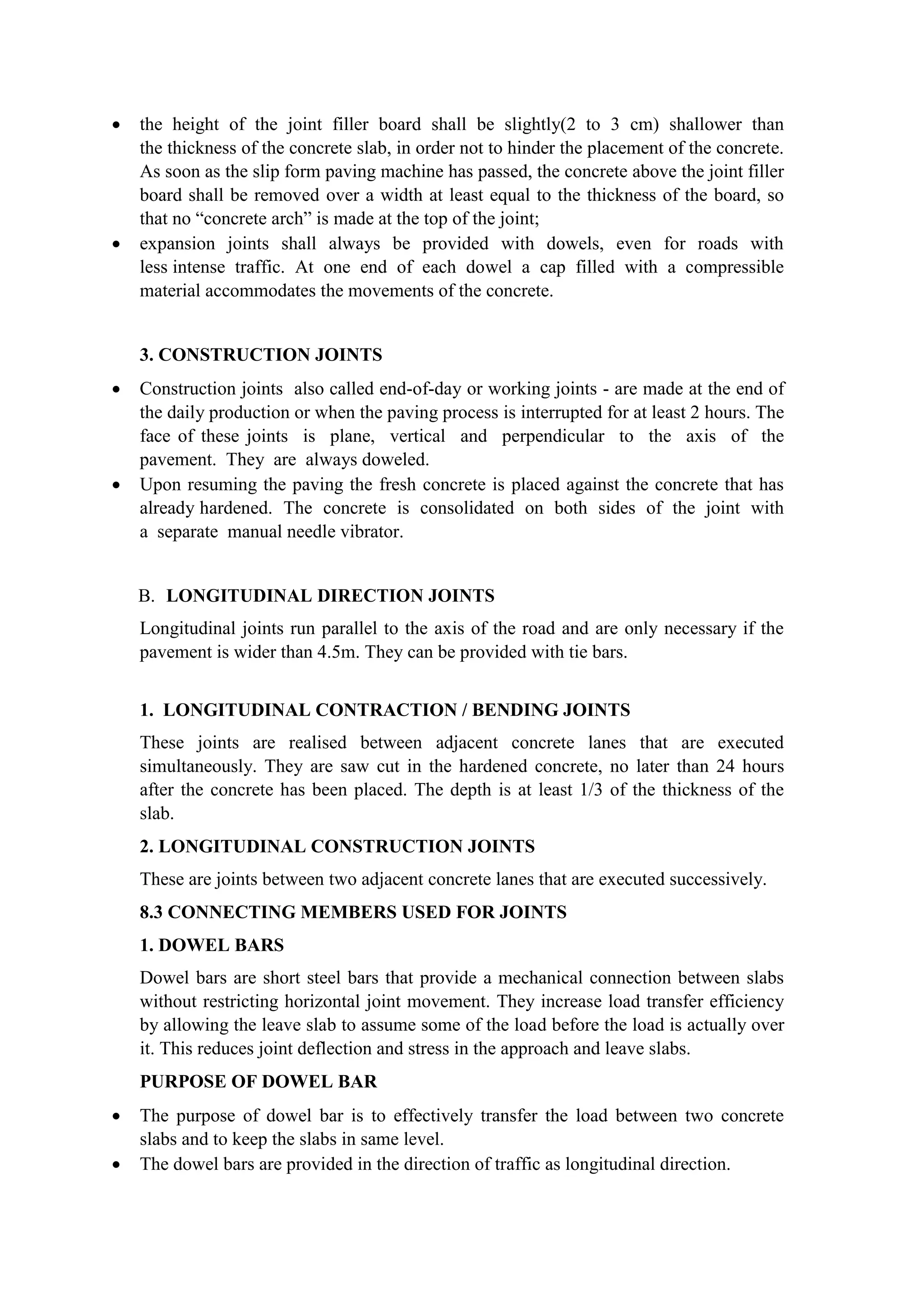  the height of the joint filler board shall be slightly(2 to 3 cm) shallower than
the thickness of the concrete slab, in order not to hinder the placement of the concrete.
As soon as the slip form paving machine has passed, the concrete above the joint filler
board shall be removed over a width at least equal to the thickness of the board, so
that no “concrete arch” is made at the top of the joint;
 expansion joints shall always be provided with dowels, even for roads with
less intense traffic. At one end of each dowel a cap filled with a compressible
material accommodates the movements of the concrete.
3. CONSTRUCTION JOINTS
 Construction joints also called end-of-day or working joints - are made at the end of
the daily production or when the paving process is interrupted for at least 2 hours. The
face of these joints is plane, vertical and perpendicular to the axis of the
pavement. They are always doweled.
 Upon resuming the paving the fresh concrete is placed against the concrete that has
already hardened. The concrete is consolidated on both sides of the joint with
a separate manual needle vibrator.
B. LONGITUDINAL DIRECTION JOINTS
Longitudinal joints run parallel to the axis of the road and are only necessary if the
pavement is wider than 4.5m. They can be provided with tie bars.
1. LONGITUDINAL CONTRACTION / BENDING JOINTS
These joints are realised between adjacent concrete lanes that are executed
simultaneously. They are saw cut in the hardened concrete, no later than 24 hours
after the concrete has been placed. The depth is at least 1/3 of the thickness of the
slab.
2. LONGITUDINAL CONSTRUCTION JOINTS
These are joints between two adjacent concrete lanes that are executed successively.
8.3 CONNECTING MEMBERS USED FOR JOINTS
1. DOWEL BARS
Dowel bars are short steel bars that provide a mechanical connection between slabs
without restricting horizontal joint movement. They increase load transfer efficiency
by allowing the leave slab to assume some of the load before the load is actually over
it. This reduces joint deflection and stress in the approach and leave slabs.
PURPOSE OF DOWEL BAR
 The purpose of dowel bar is to effectively transfer the load between two concrete
slabs and to keep the slabs in same level.
 The dowel bars are provided in the direction of traffic as longitudinal direction.
 