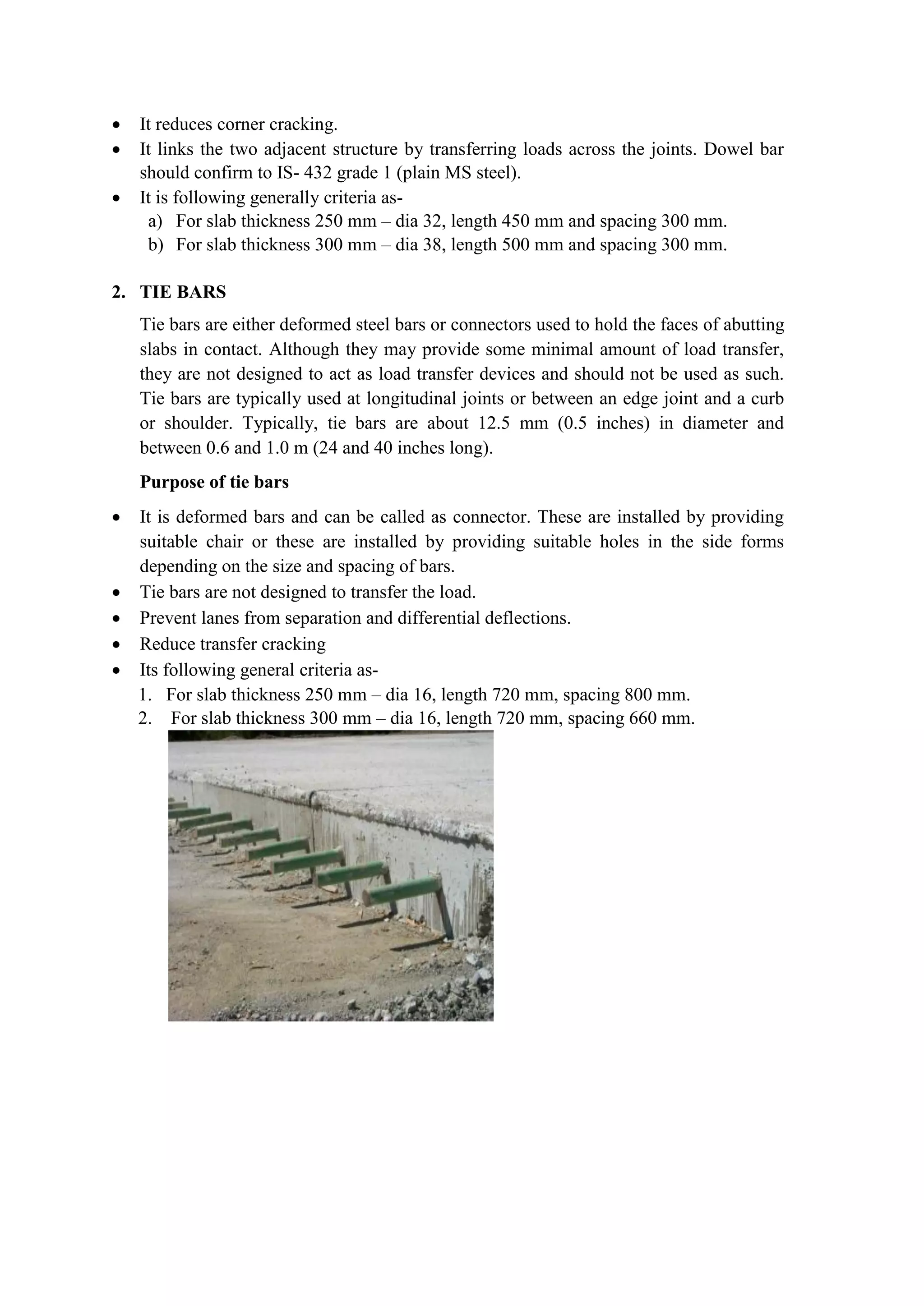  It reduces corner cracking.
 It links the two adjacent structure by transferring loads across the joints. Dowel bar
should confirm to IS- 432 grade 1 (plain MS steel).
 It is following generally criteria as-
a) For slab thickness 250 mm – dia 32, length 450 mm and spacing 300 mm.
b) For slab thickness 300 mm – dia 38, length 500 mm and spacing 300 mm.
2. TIE BARS
Tie bars are either deformed steel bars or connectors used to hold the faces of abutting
slabs in contact. Although they may provide some minimal amount of load transfer,
they are not designed to act as load transfer devices and should not be used as such.
Tie bars are typically used at longitudinal joints or between an edge joint and a curb
or shoulder. Typically, tie bars are about 12.5 mm (0.5 inches) in diameter and
between 0.6 and 1.0 m (24 and 40 inches long).
Purpose of tie bars
 It is deformed bars and can be called as connector. These are installed by providing
suitable chair or these are installed by providing suitable holes in the side forms
depending on the size and spacing of bars.
 Tie bars are not designed to transfer the load.
 Prevent lanes from separation and differential deflections.
 Reduce transfer cracking
 Its following general criteria as-
1. For slab thickness 250 mm – dia 16, length 720 mm, spacing 800 mm.
2. For slab thickness 300 mm – dia 16, length 720 mm, spacing 660 mm.
 
