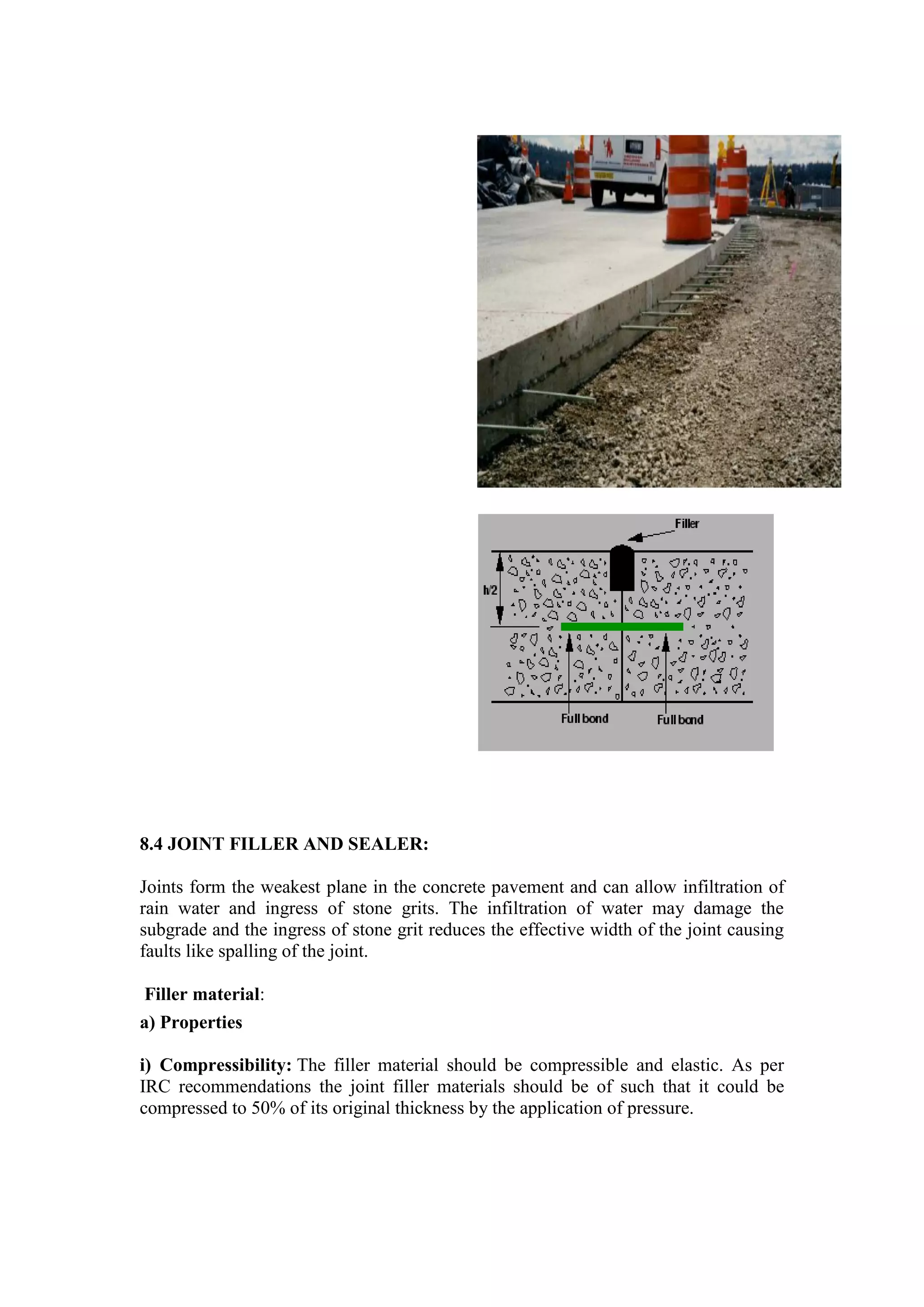 8.4 JOINT FILLER AND SEALER:
Joints form the weakest plane in the concrete pavement and can allow infiltration of
rain water and ingress of stone grits. The infiltration of water may damage the
subgrade and the ingress of stone grit reduces the effective width of the joint causing
faults like spalling of the joint.
Filler material:
a) Properties
i) Compressibility: The filler material should be compressible and elastic. As per
IRC recommendations the joint filler materials should be of such that it could be
compressed to 50% of its original thickness by the application of pressure.
 