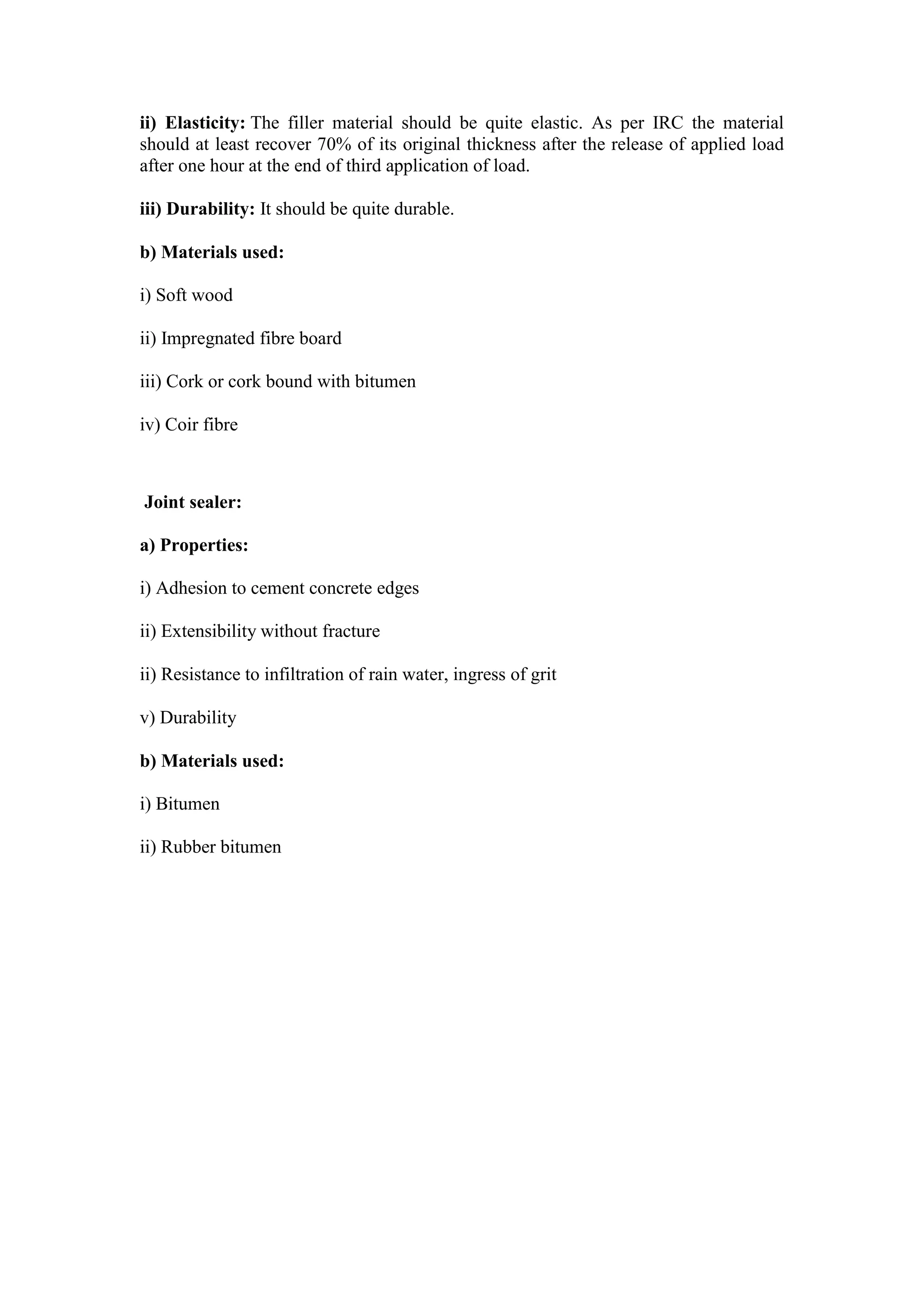 ii) Elasticity: The filler material should be quite elastic. As per IRC the material
should at least recover 70% of its original thickness after the release of applied load
after one hour at the end of third application of load.
iii) Durability: It should be quite durable.
b) Materials used:
i) Soft wood
ii) Impregnated fibre board
iii) Cork or cork bound with bitumen
iv) Coir fibre
Joint sealer:
a) Properties:
i) Adhesion to cement concrete edges
ii) Extensibility without fracture
ii) Resistance to infiltration of rain water, ingress of grit
v) Durability
b) Materials used:
i) Bitumen
ii) Rubber bitumen
 