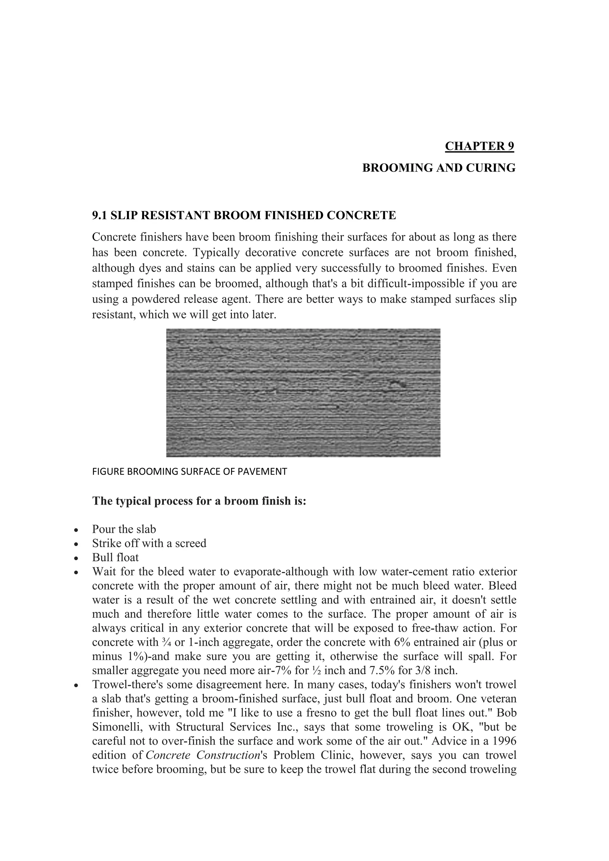 CHAPTER 9
BROOMING AND CURING
9.1 SLIP RESISTANT BROOM FINISHED CONCRETE
Concrete finishers have been broom finishing their surfaces for about as long as there
has been concrete. Typically decorative concrete surfaces are not broom finished,
although dyes and stains can be applied very successfully to broomed finishes. Even
stamped finishes can be broomed, although that's a bit difficult-impossible if you are
using a powdered release agent. There are better ways to make stamped surfaces slip
resistant, which we will get into later.
FIGURE BROOMING SURFACE OF PAVEMENT
The typical process for a broom finish is:
 Pour the slab
 Strike off with a screed
 Bull float
 Wait for the bleed water to evaporate-although with low water-cement ratio exterior
concrete with the proper amount of air, there might not be much bleed water. Bleed
water is a result of the wet concrete settling and with entrained air, it doesn't settle
much and therefore little water comes to the surface. The proper amount of air is
always critical in any exterior concrete that will be exposed to free-thaw action. For
concrete with ¾ or 1-inch aggregate, order the concrete with 6% entrained air (plus or
minus 1%)-and make sure you are getting it, otherwise the surface will spall. For
smaller aggregate you need more air-7% for ½ inch and 7.5% for 3/8 inch.
 Trowel-there's some disagreement here. In many cases, today's finishers won't trowel
a slab that's getting a broom-finished surface, just bull float and broom. One veteran
finisher, however, told me "I like to use a fresno to get the bull float lines out." Bob
Simonelli, with Structural Services Inc., says that some troweling is OK, "but be
careful not to over-finish the surface and work some of the air out." Advice in a 1996
edition of Concrete Construction's Problem Clinic, however, says you can trowel
twice before brooming, but be sure to keep the trowel flat during the second troweling
 