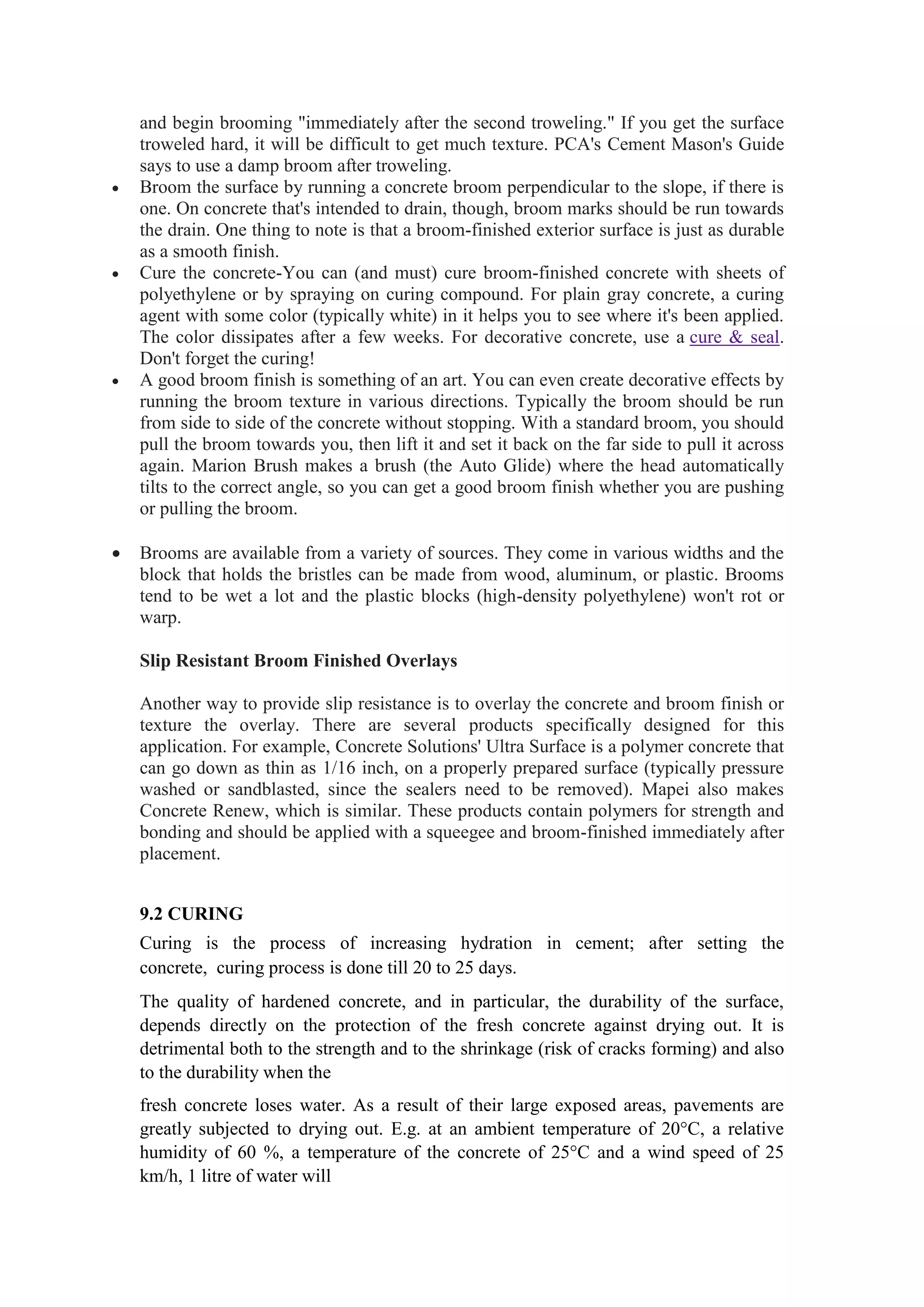 and begin brooming "immediately after the second troweling." If you get the surface
troweled hard, it will be difficult to get much texture. PCA's Cement Mason's Guide
says to use a damp broom after troweling.
 Broom the surface by running a concrete broom perpendicular to the slope, if there is
one. On concrete that's intended to drain, though, broom marks should be run towards
the drain. One thing to note is that a broom-finished exterior surface is just as durable
as a smooth finish.
 Cure the concrete-You can (and must) cure broom-finished concrete with sheets of
polyethylene or by spraying on curing compound. For plain gray concrete, a curing
agent with some color (typically white) in it helps you to see where it's been applied.
The color dissipates after a few weeks. For decorative concrete, use a cure & seal.
Don't forget the curing!
 A good broom finish is something of an art. You can even create decorative effects by
running the broom texture in various directions. Typically the broom should be run
from side to side of the concrete without stopping. With a standard broom, you should
pull the broom towards you, then lift it and set it back on the far side to pull it across
again. Marion Brush makes a brush (the Auto Glide) where the head automatically
tilts to the correct angle, so you can get a good broom finish whether you are pushing
or pulling the broom.
 Brooms are available from a variety of sources. They come in various widths and the
block that holds the bristles can be made from wood, aluminum, or plastic. Brooms
tend to be wet a lot and the plastic blocks (high-density polyethylene) won't rot or
warp.
Slip Resistant Broom Finished Overlays
Another way to provide slip resistance is to overlay the concrete and broom finish or
texture the overlay. There are several products specifically designed for this
application. For example, Concrete Solutions' Ultra Surface is a polymer concrete that
can go down as thin as 1/16 inch, on a properly prepared surface (typically pressure
washed or sandblasted, since the sealers need to be removed). Mapei also makes
Concrete Renew, which is similar. These products contain polymers for strength and
bonding and should be applied with a squeegee and broom-finished immediately after
placement.
9.2 CURING
Curing is the process of increasing hydration in cement; after setting the
concrete, curing process is done till 20 to 25 days.
The quality of hardened concrete, and in particular, the durability of the surface,
depends directly on the protection of the fresh concrete against drying out. It is
detrimental both to the strength and to the shrinkage (risk of cracks forming) and also
to the durability when the
fresh concrete loses water. As a result of their large exposed areas, pavements are
greatly subjected to drying out. E.g. at an ambient temperature of 20°C, a relative
humidity of 60 %, a temperature of the concrete of 25°C and a wind speed of 25
km/h, 1 litre of water will
 