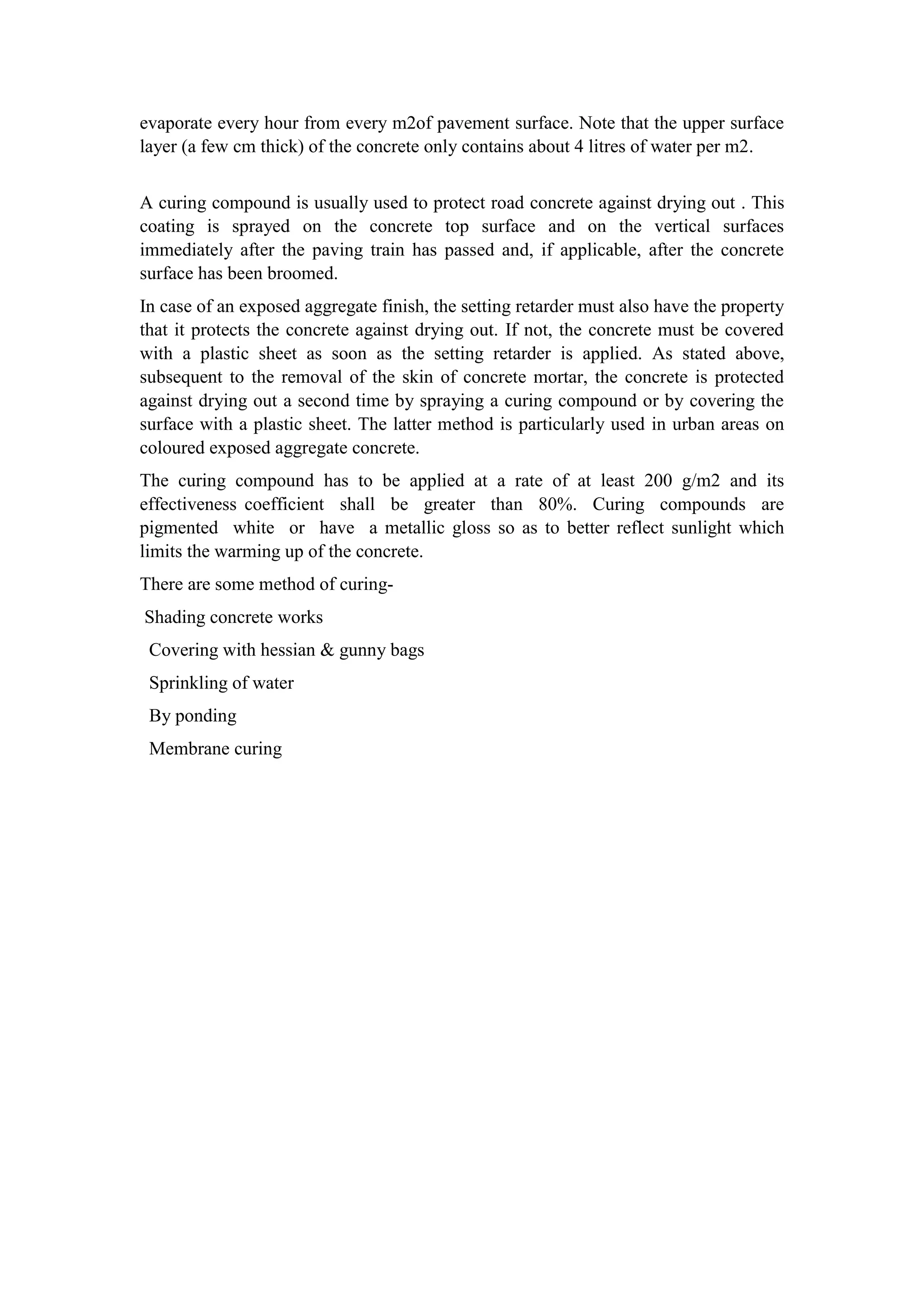 evaporate every hour from every m2of pavement surface. Note that the upper surface
layer (a few cm thick) of the concrete only contains about 4 litres of water per m2.
A curing compound is usually used to protect road concrete against drying out . This
coating is sprayed on the concrete top surface and on the vertical surfaces
immediately after the paving train has passed and, if applicable, after the concrete
surface has been broomed.
In case of an exposed aggregate finish, the setting retarder must also have the property
that it protects the concrete against drying out. If not, the concrete must be covered
with a plastic sheet as soon as the setting retarder is applied. As stated above,
subsequent to the removal of the skin of concrete mortar, the concrete is protected
against drying out a second time by spraying a curing compound or by covering the
surface with a plastic sheet. The latter method is particularly used in urban areas on
coloured exposed aggregate concrete.
The curing compound has to be applied at a rate of at least 200 g/m2 and its
effectiveness coefficient shall be greater than 80%. Curing compounds are
pigmented white or have a metallic gloss so as to better reflect sunlight which
limits the warming up of the concrete.
There are some method of curing-
Shading concrete works
Covering with hessian & gunny bags
Sprinkling of water
By ponding
Membrane curing
 