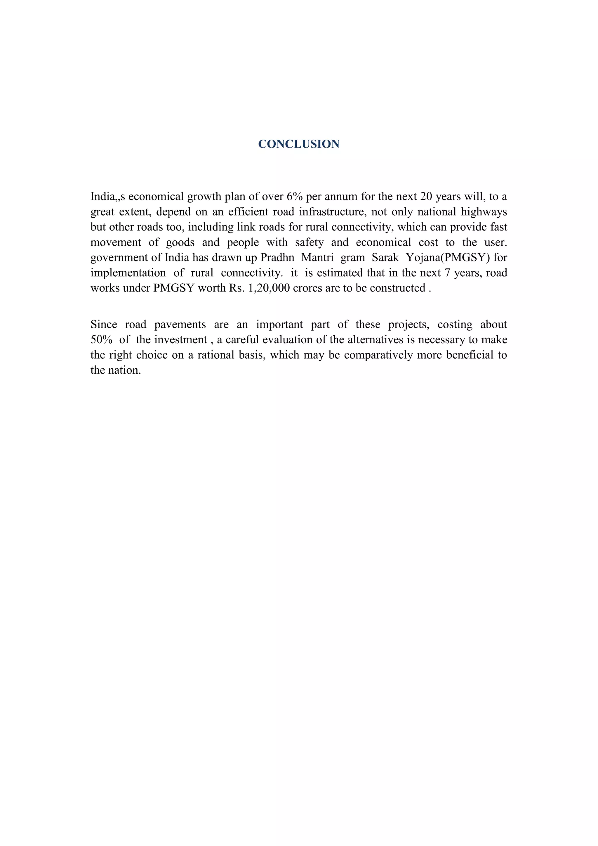 CONCLUSION
India„s economical growth plan of over 6% per annum for the next 20 years will, to a
great extent, depend on an efficient road infrastructure, not only national highways
but other roads too, including link roads for rural connectivity, which can provide fast
movement of goods and people with safety and economical cost to the user.
government of India has drawn up Pradhn Mantri gram Sarak Yojana(PMGSY) for
implementation of rural connectivity. it is estimated that in the next 7 years, road
works under PMGSY worth Rs. 1,20,000 crores are to be constructed .
Since road pavements are an important part of these projects, costing about
50% of the investment , a careful evaluation of the alternatives is necessary to make
the right choice on a rational basis, which may be comparatively more beneficial to
the nation.
 