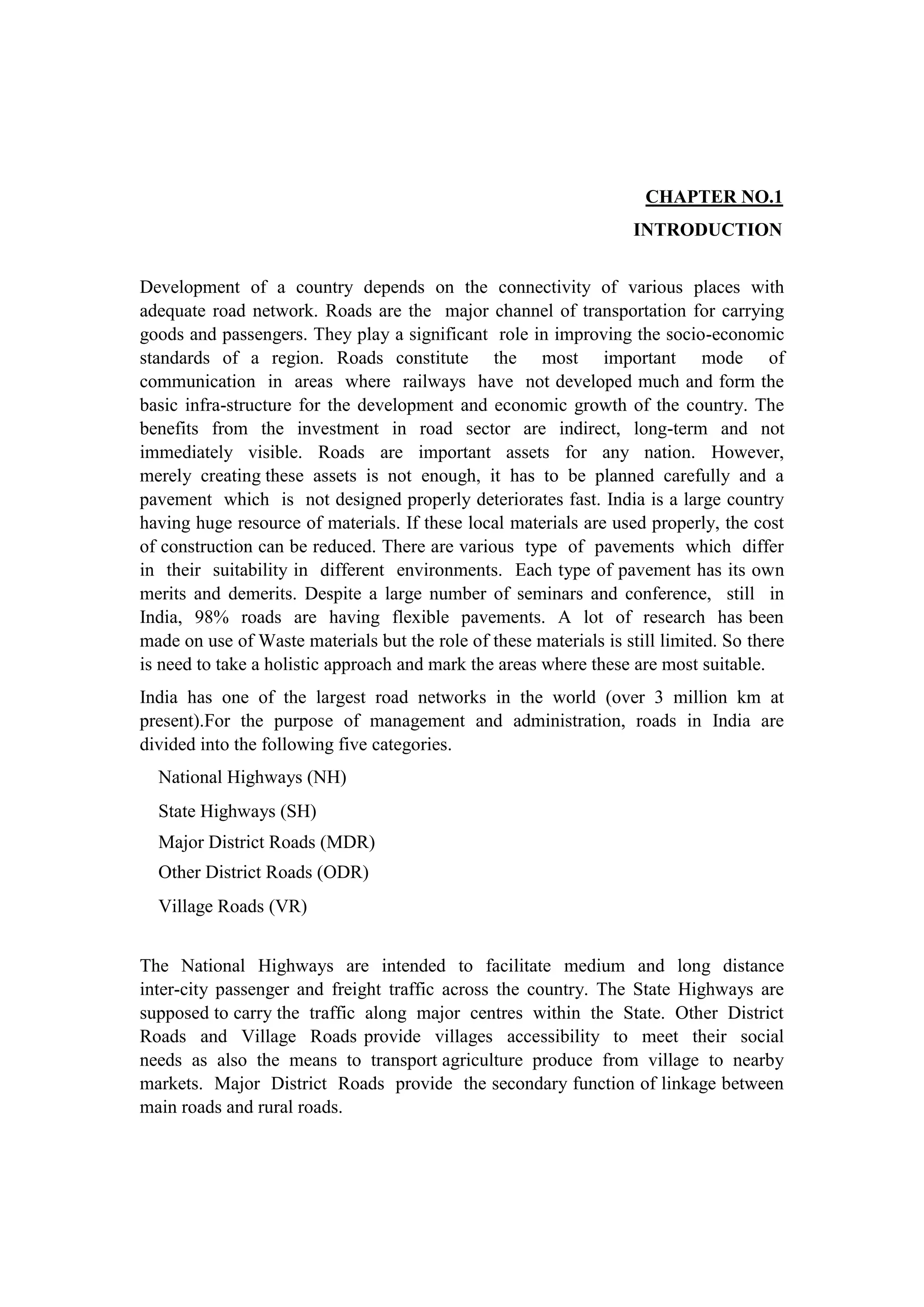 CHAPTER NO.1
INTRODUCTION
Development of a country depends on the connectivity of various places with
adequate road network. Roads are the major channel of transportation for carrying
goods and passengers. They play a significant role in improving the socio-economic
standards of a region. Roads constitute the most important mode of
communication in areas where railways have not developed much and form the
basic infra-structure for the development and economic growth of the country. The
benefits from the investment in road sector are indirect, long-term and not
immediately visible. Roads are important assets for any nation. However,
merely creating these assets is not enough, it has to be planned carefully and a
pavement which is not designed properly deteriorates fast. India is a large country
having huge resource of materials. If these local materials are used properly, the cost
of construction can be reduced. There are various type of pavements which differ
in their suitability in different environments. Each type of pavement has its own
merits and demerits. Despite a large number of seminars and conference, still in
India, 98% roads are having flexible pavements. A lot of research has been
made on use of Waste materials but the role of these materials is still limited. So there
is need to take a holistic approach and mark the areas where these are most suitable.
India has one of the largest road networks in the world (over 3 million km at
present).For the purpose of management and administration, roads in India are
divided into the following five categories.
National Highways (NH)
State Highways (SH)
Major District Roads (MDR)
Other District Roads (ODR)
Village Roads (VR)
The National Highways are intended to facilitate medium and long distance
inter-city passenger and freight traffic across the country. The State Highways are
supposed to carry the traffic along major centres within the State. Other District
Roads and Village Roads provide villages accessibility to meet their social
needs as also the means to transport agriculture produce from village to nearby
markets. Major District Roads provide the secondary function of linkage between
main roads and rural roads.
 