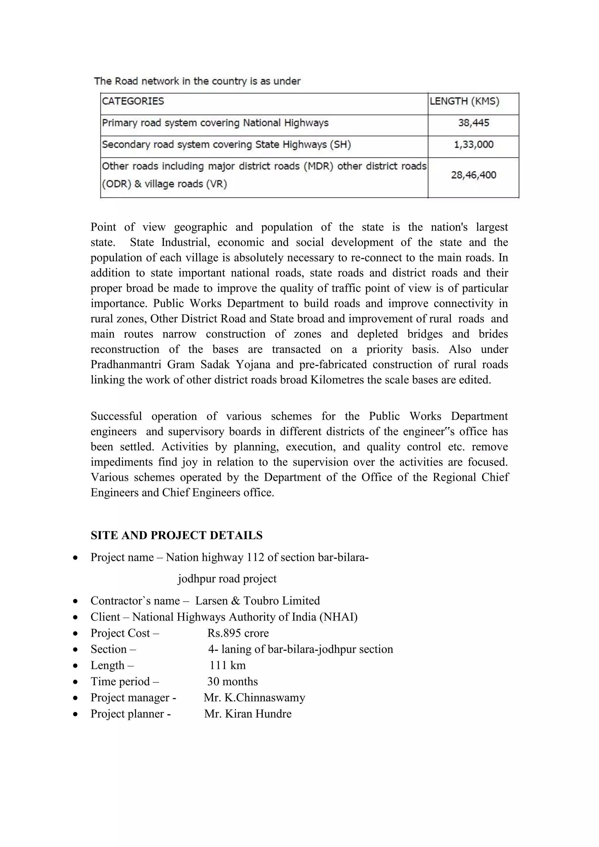 Point of view geographic and population of the state is the nation's largest
state. State Industrial, economic and social development of the state and the
population of each village is absolutely necessary to re-connect to the main roads. In
addition to state important national roads, state roads and district roads and their
proper broad be made to improve the quality of traffic point of view is of particular
importance. Public Works Department to build roads and improve connectivity in
rural zones, Other District Road and State broad and improvement of rural roads and
main routes narrow construction of zones and depleted bridges and brides
reconstruction of the bases are transacted on a priority basis. Also under
Pradhanmantri Gram Sadak Yojana and pre-fabricated construction of rural roads
linking the work of other district roads broad Kilometres the scale bases are edited.
Successful operation of various schemes for the Public Works Department
engineers and supervisory boards in different districts of the engineer‟s office has
been settled. Activities by planning, execution, and quality control etc. remove
impediments find joy in relation to the supervision over the activities are focused.
Various schemes operated by the Department of the Office of the Regional Chief
Engineers and Chief Engineers office.
SITE AND PROJECT DETAILS
 Project name – Nation highway 112 of section bar-bilara-
jodhpur road project
 Contractor`s name – Larsen & Toubro Limited
 Client – National Highways Authority of India (NHAI)
 Project Cost – Rs.895 crore
 Section – 4- laning of bar-bilara-jodhpur section
 Length – 111 km
 Time period – 30 months
 Project manager - Mr. K.Chinnaswamy
 Project planner - Mr. Kiran Hundre
 