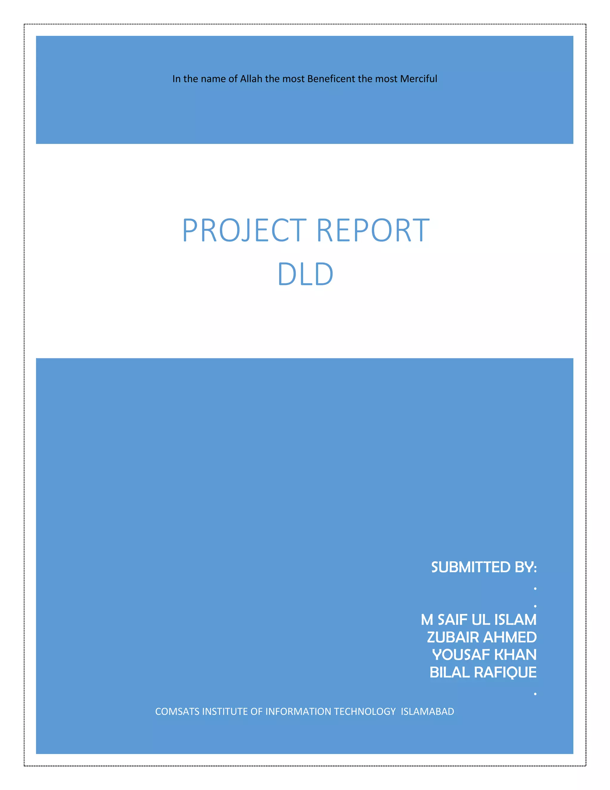 SUBMITTED BY:
.
.
M SAIF UL ISLAM
ZUBAIR AHMED
YOUSAF KHAN
BILAL RAFIQUE
.
COMSATS INSTITUTE OF INFORMATION TECHNOLOGY ISLAMABAD
PROJECT REPORT
DLD
In the name of Allah the most Beneficent the most Merciful
 