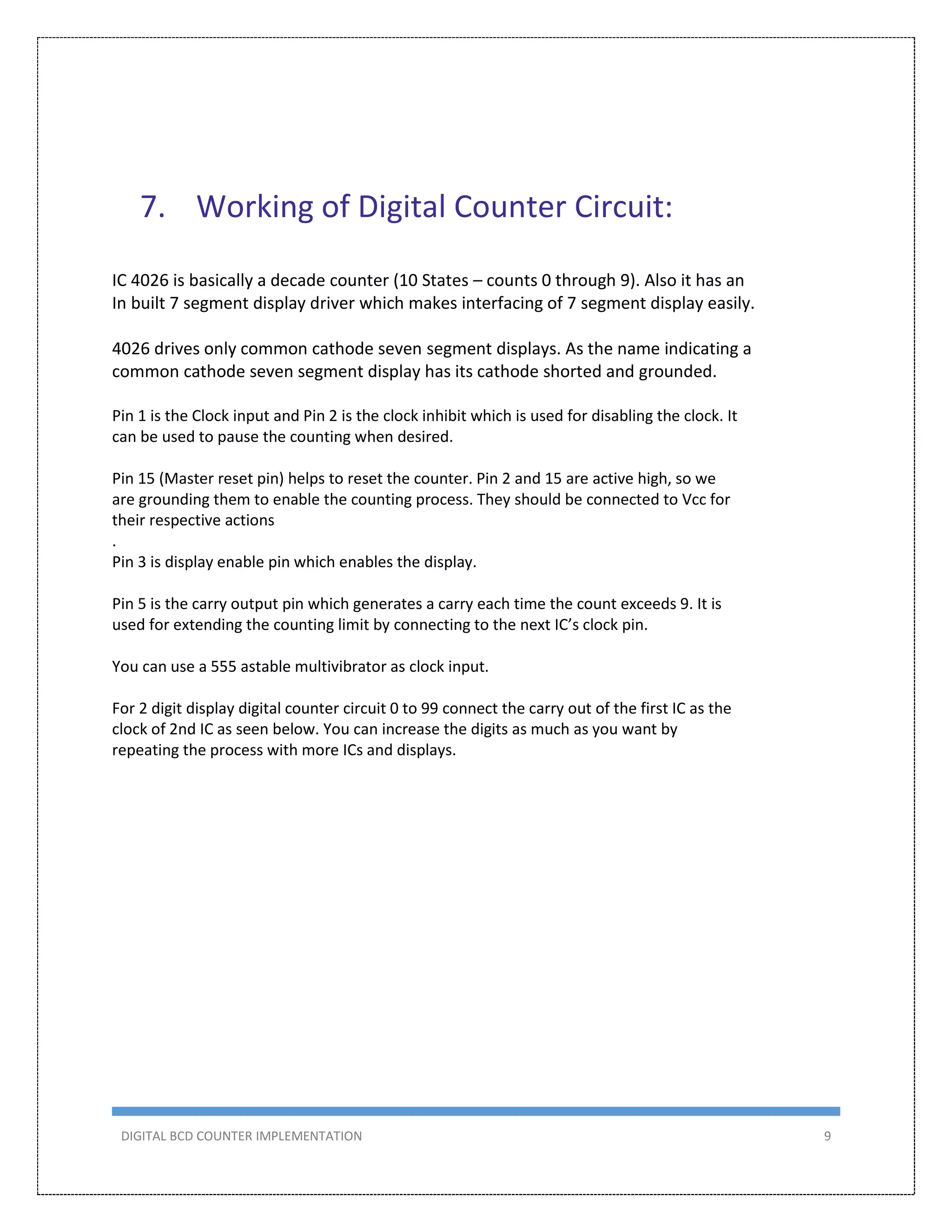 DIGITAL BCD COUNTER IMPLEMENTATION 9
7. Working of Digital Counter Circuit:
IC 4026 is basically a decade counter (10 States – counts 0 through 9). Also it has an
In built 7 segment display driver which makes interfacing of 7 segment display easily.
4026 drives only common cathode seven segment displays. As the name indicating a
common cathode seven segment display has its cathode shorted and grounded.
Pin 1 is the Clock input and Pin 2 is the clock inhibit which is used for disabling the clock. It
can be used to pause the counting when desired.
Pin 15 (Master reset pin) helps to reset the counter. Pin 2 and 15 are active high, so we
are grounding them to enable the counting process. They should be connected to Vcc for
their respective actions
.
Pin 3 is display enable pin which enables the display.
Pin 5 is the carry output pin which generates a carry each time the count exceeds 9. It is
used for extending the counting limit by connecting to the next IC’s clock pin.
You can use a 555 astable multivibrator as clock input.
For 2 digit display digital counter circuit 0 to 99 connect the carry out of the first IC as the
clock of 2nd IC as seen below. You can increase the digits as much as you want by
repeating the process with more ICs and displays.
 