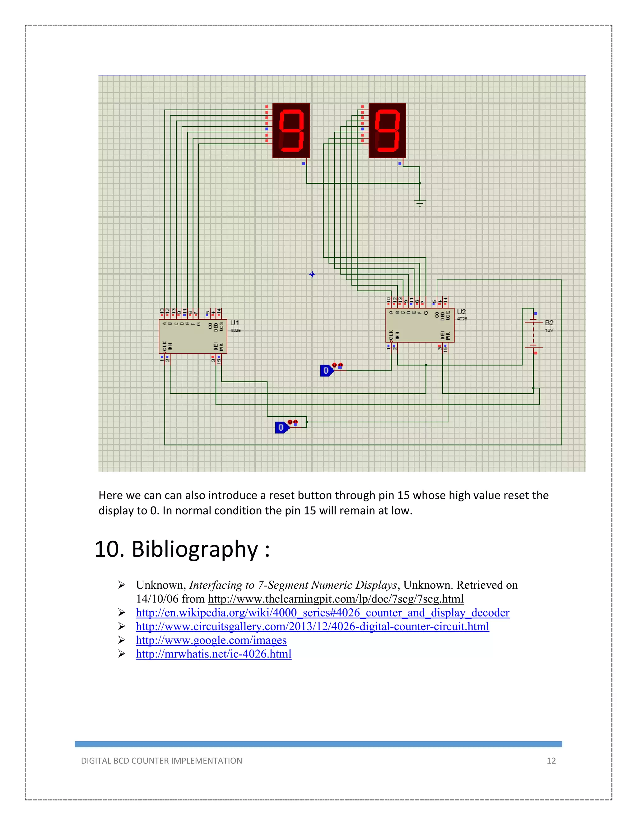 DIGITAL BCD COUNTER IMPLEMENTATION 12
Here we can can also introduce a reset button through pin 15 whose high value reset the
display to 0. In normal condition the pin 15 will remain at low.
10. Bibliography :
 Unknown, Interfacing to 7-Segment Numeric Displays, Unknown. Retrieved on
14/10/06 from http://www.thelearningpit.com/lp/doc/7seg/7seg.html
 http://en.wikipedia.org/wiki/4000_series#4026_counter_and_display_decoder
 http://www.circuitsgallery.com/2013/12/4026-digital-counter-circuit.html
 http://www.google.com/images
 http://mrwhatis.net/ic-4026.html
 