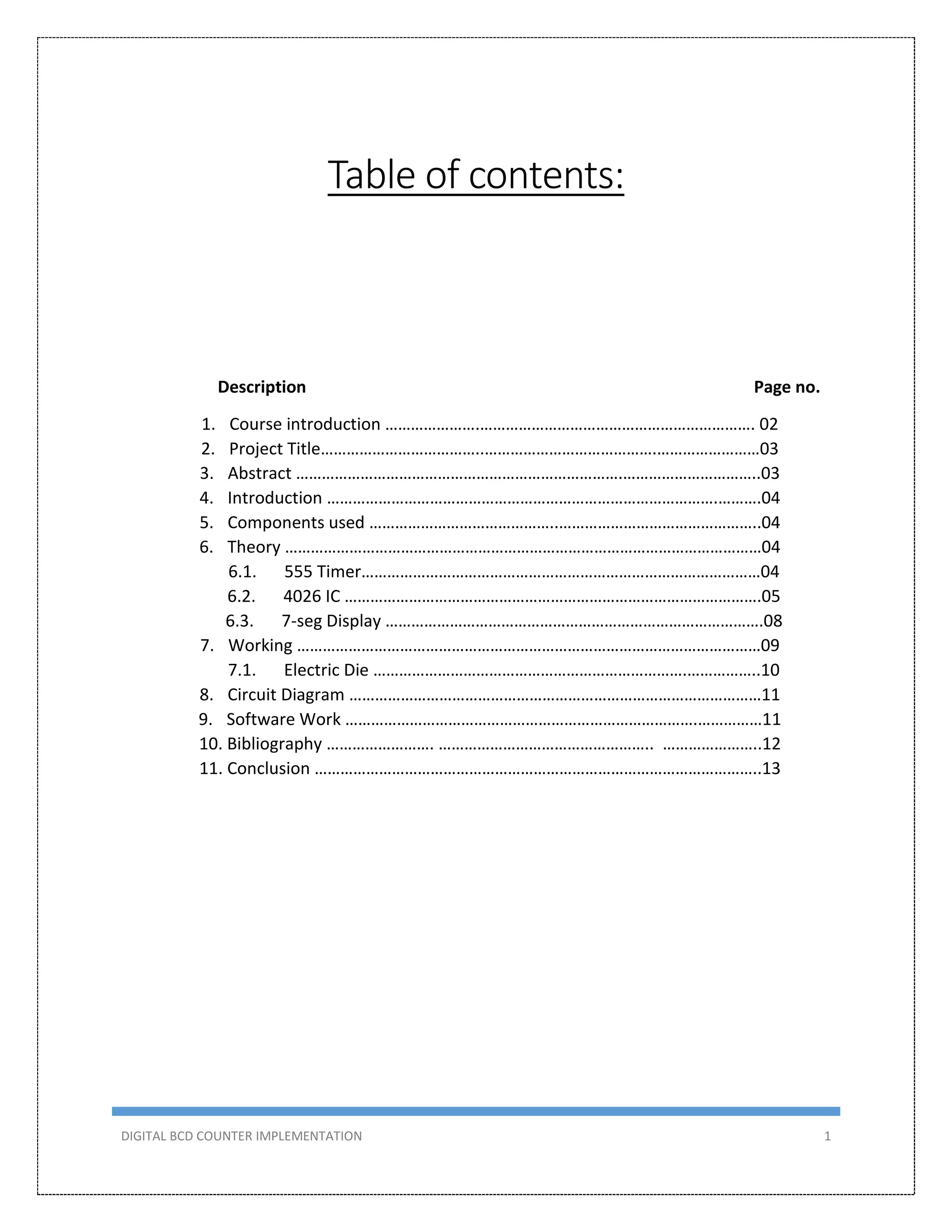 DIGITAL BCD COUNTER IMPLEMENTATION 1
Table of contents:
Description Page no.
1. Course introduction ………………….………………………………………………………. 02
2. Project Title………………………………..………………………………….……………………03
3. Abstract ………………………………………………………………….…………………………..03
4. Introduction ……………………………………………………………………………….……….04
5. Components used ……………………………………..………………………………………..04
6. Theory …………………………………………………………………………………………………04
6.1. 555 Timer…………………………………………………………………………………04
6.2. 4026 IC …………………………………………………………………………………….05
6.3. 7-seg Display …………………………………………………………………………….08
7. Working ………………………………………………………………………………………………09
7.1. Electric Die ……………………………………………………………….……………..10
8. Circuit Diagram ……………………………………………………………………………………11
9. Software Work ……………………………………………………………………….……………11
10. Bibliography ……………………. ………………………………………….. …………………..12
11. Conclusion …………………………………………………………………………………………..13
 