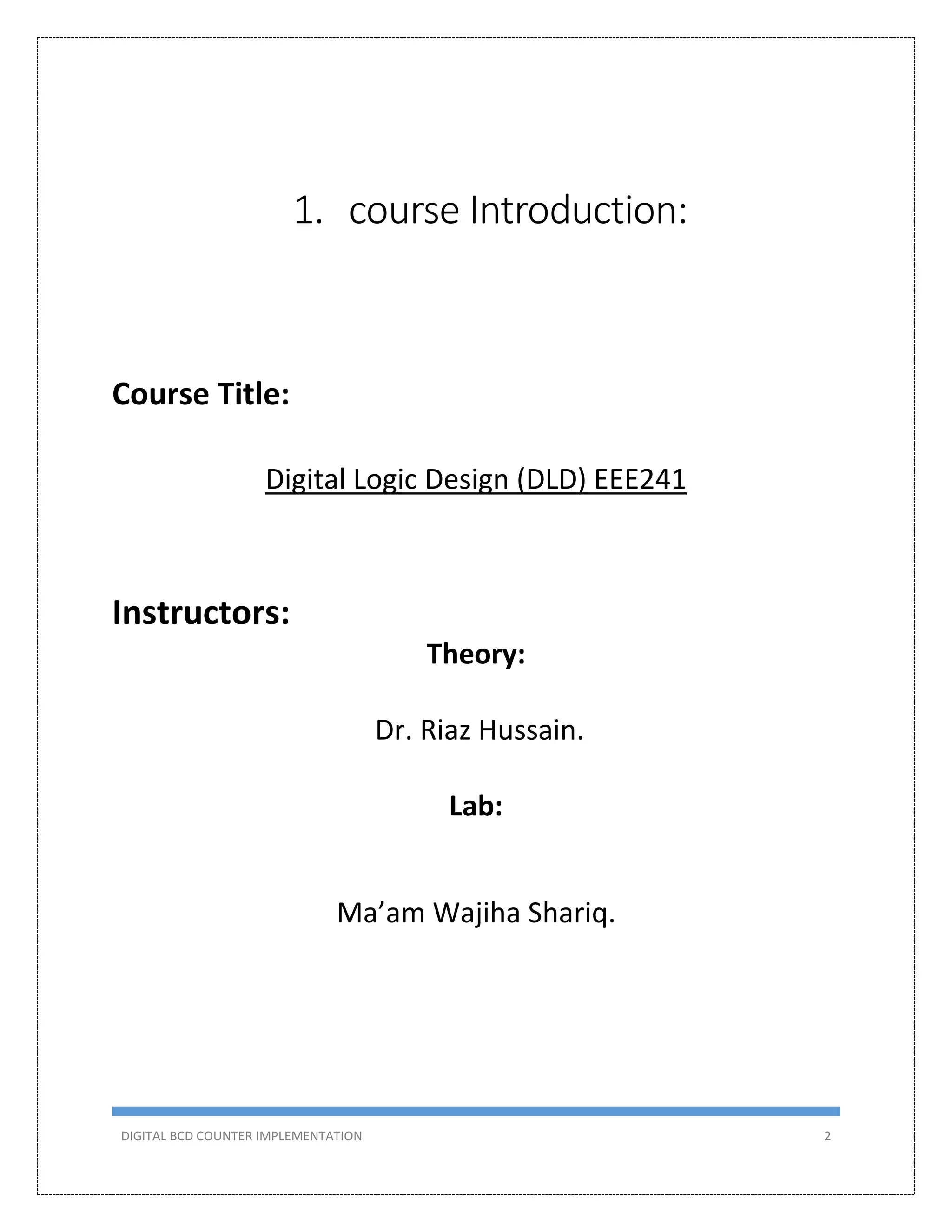 DIGITAL BCD COUNTER IMPLEMENTATION 2
1. course Introduction:
Course Title:
Digital Logic Design (DLD) EEE241
Instructors:
Theory:
Dr. Riaz Hussain.
Lab:
Ma’am Wajiha Shariq.
 