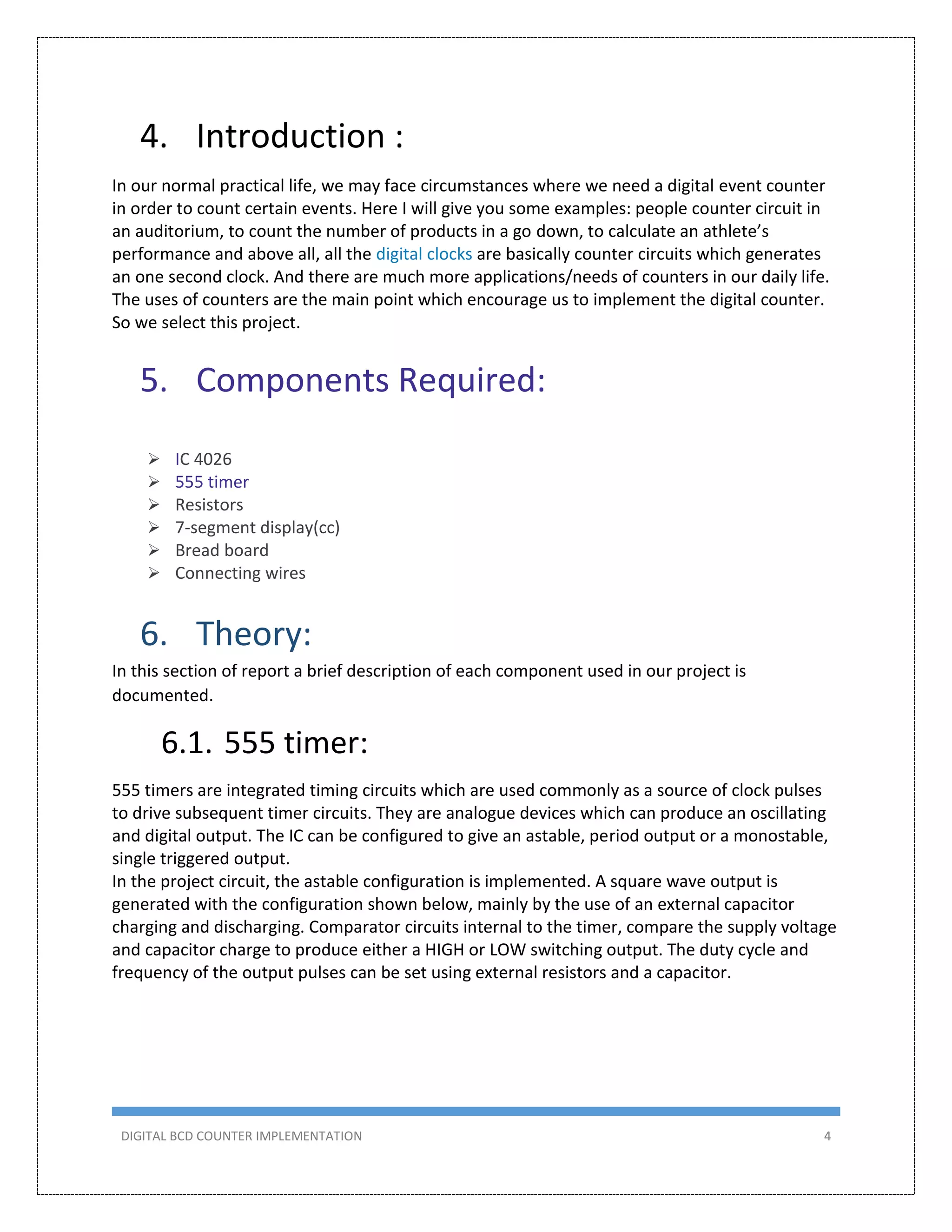 DIGITAL BCD COUNTER IMPLEMENTATION 4
4. Introduction :
In our normal practical life, we may face circumstances where we need a digital event counter
in order to count certain events. Here I will give you some examples: people counter circuit in
an auditorium, to count the number of products in a go down, to calculate an athlete’s
performance and above all, all the digital clocks are basically counter circuits which generates
an one second clock. And there are much more applications/needs of counters in our daily life.
The uses of counters are the main point which encourage us to implement the digital counter.
So we select this project.
5. Components Required:
 IC 4026
 555 timer
 Resistors
 7-segment display(cc)
 Bread board
 Connecting wires
6. Theory:
In this section of report a brief description of each component used in our project is
documented.
6.1. 555 timer:
555 timers are integrated timing circuits which are used commonly as a source of clock pulses
to drive subsequent timer circuits. They are analogue devices which can produce an oscillating
and digital output. The IC can be configured to give an astable, period output or a monostable,
single triggered output.
In the project circuit, the astable configuration is implemented. A square wave output is
generated with the configuration shown below, mainly by the use of an external capacitor
charging and discharging. Comparator circuits internal to the timer, compare the supply voltage
and capacitor charge to produce either a HIGH or LOW switching output. The duty cycle and
frequency of the output pulses can be set using external resistors and a capacitor.
 