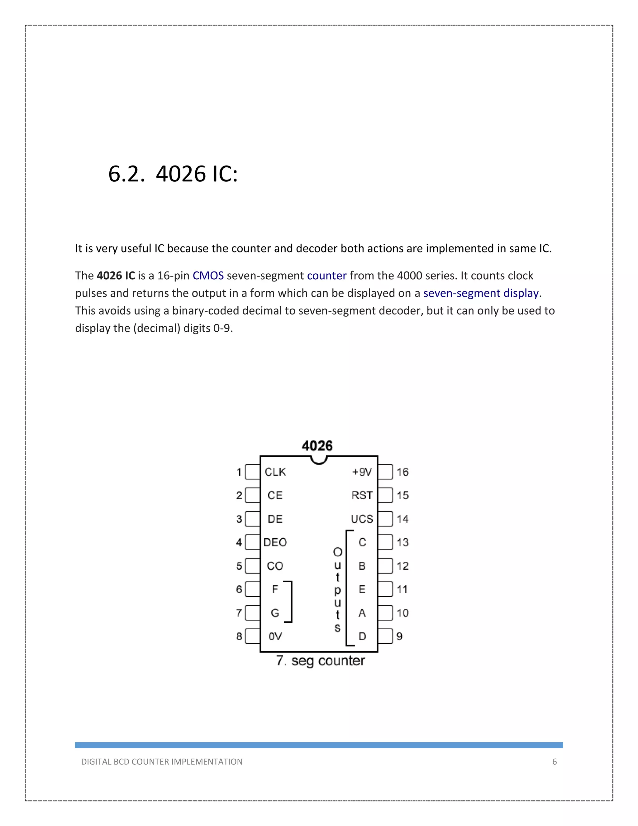 DIGITAL BCD COUNTER IMPLEMENTATION 6
6.2. 4026 IC:
It is very useful IC because the counter and decoder both actions are implemented in same IC.
The 4026 IC is a 16-pin CMOS seven-segment counter from the 4000 series. It counts clock
pulses and returns the output in a form which can be displayed on a seven-segment display.
This avoids using a binary-coded decimal to seven-segment decoder, but it can only be used to
display the (decimal) digits 0-9.
 