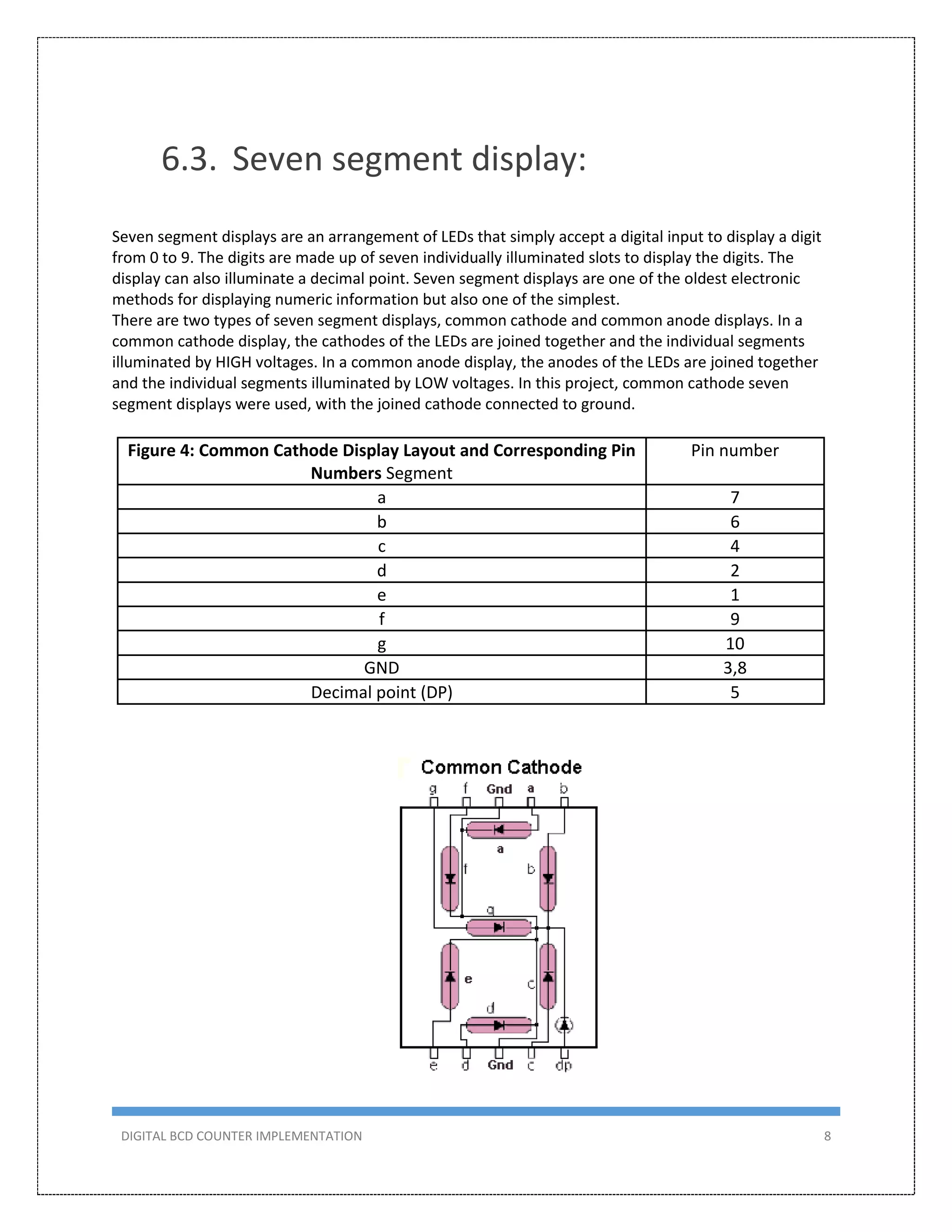 DIGITAL BCD COUNTER IMPLEMENTATION 8
6.3. Seven segment display:
Seven segment displays are an arrangement of LEDs that simply accept a digital input to display a digit
from 0 to 9. The digits are made up of seven individually illuminated slots to display the digits. The
display can also illuminate a decimal point. Seven segment displays are one of the oldest electronic
methods for displaying numeric information but also one of the simplest.
There are two types of seven segment displays, common cathode and common anode displays. In a
common cathode display, the cathodes of the LEDs are joined together and the individual segments
illuminated by HIGH voltages. In a common anode display, the anodes of the LEDs are joined together
and the individual segments illuminated by LOW voltages. In this project, common cathode seven
segment displays were used, with the joined cathode connected to ground.
Figure 4: Common Cathode Display Layout and Corresponding Pin
Numbers Segment
Pin number
a 7
b 6
c 4
d 2
e 1
f 9
g 10
GND 3,8
Decimal point (DP) 5
 