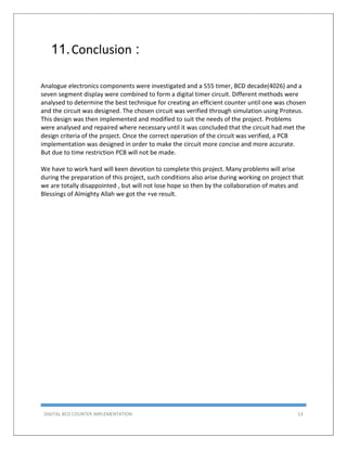 DIGITAL BCD COUNTER IMPLEMENTATION 13
11.Conclusion :
Analogue electronics components were investigated and a 555 timer, BCD decade(4026) and a
seven segment display were combined to form a digital timer circuit. Different methods were
analysed to determine the best technique for creating an efficient counter until one was chosen
and the circuit was designed. The chosen circuit was verified through simulation using Proteus.
This design was then implemented and modified to suit the needs of the project. Problems
were analysed and repaired where necessary until it was concluded that the circuit had met the
design criteria of the project. Once the correct operation of the circuit was verified, a PCB
implementation was designed in order to make the circuit more concise and more accurate.
But due to time restriction PCB will not be made.
We have to work hard will keen devotion to complete this project. Many problems will arise
during the preparation of this project, such conditions also arise during working on project that
we are totally disappointed , but will not lose hope so then by the collaboration of mates and
Blessings of Almighty Allah we got the +ve result.
 