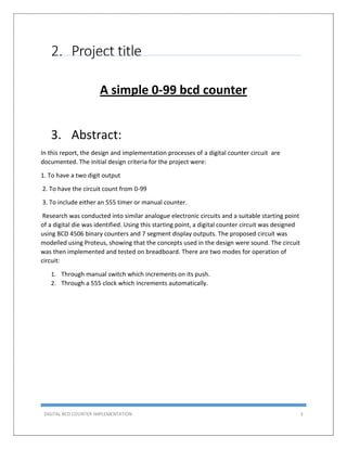 DIGITAL BCD COUNTER IMPLEMENTATION 3
2. Project title
A simple 0-99 bcd counter
3. Abstract:
In this report, the design and implementation processes of a digital counter circuit are
documented. The initial design criteria for the project were:
1. To have a two digit output
2. To have the circuit count from 0-99
3. To include either an 555 timer or manual counter.
Research was conducted into similar analogue electronic circuits and a suitable starting point
of a digital die was identified. Using this starting point, a digital counter circuit was designed
using BCD 4506 binary counters and 7 segment display outputs. The proposed circuit was
modelled using Proteus, showing that the concepts used in the design were sound. The circuit
was then implemented and tested on breadboard. There are two modes for operation of
circuit:
1. Through manual switch which increments on its push.
2. Through a 555 clock which increments automatically.
 