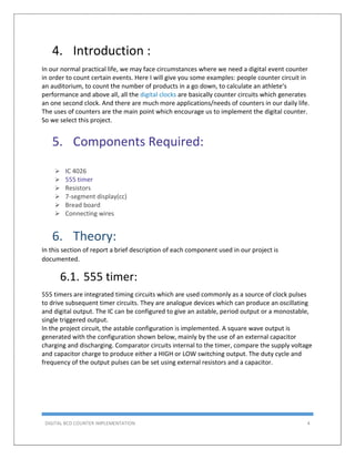 DIGITAL BCD COUNTER IMPLEMENTATION 4
4. Introduction :
In our normal practical life, we may face circumstances where we need a digital event counter
in order to count certain events. Here I will give you some examples: people counter circuit in
an auditorium, to count the number of products in a go down, to calculate an athlete’s
performance and above all, all the digital clocks are basically counter circuits which generates
an one second clock. And there are much more applications/needs of counters in our daily life.
The uses of counters are the main point which encourage us to implement the digital counter.
So we select this project.
5. Components Required:
 IC 4026
 555 timer
 Resistors
 7-segment display(cc)
 Bread board
 Connecting wires
6. Theory:
In this section of report a brief description of each component used in our project is
documented.
6.1. 555 timer:
555 timers are integrated timing circuits which are used commonly as a source of clock pulses
to drive subsequent timer circuits. They are analogue devices which can produce an oscillating
and digital output. The IC can be configured to give an astable, period output or a monostable,
single triggered output.
In the project circuit, the astable configuration is implemented. A square wave output is
generated with the configuration shown below, mainly by the use of an external capacitor
charging and discharging. Comparator circuits internal to the timer, compare the supply voltage
and capacitor charge to produce either a HIGH or LOW switching output. The duty cycle and
frequency of the output pulses can be set using external resistors and a capacitor.
 