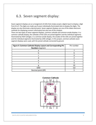 DIGITAL BCD COUNTER IMPLEMENTATION 8
6.3. Seven segment display:
Seven segment displays are an arrangement of LEDs that simply accept a digital input to display a digit
from 0 to 9. The digits are made up of seven individually illuminated slots to display the digits. The
display can also illuminate a decimal point. Seven segment displays are one of the oldest electronic
methods for displaying numeric information but also one of the simplest.
There are two types of seven segment displays, common cathode and common anode displays. In a
common cathode display, the cathodes of the LEDs are joined together and the individual segments
illuminated by HIGH voltages. In a common anode display, the anodes of the LEDs are joined together
and the individual segments illuminated by LOW voltages. In this project, common cathode seven
segment displays were used, with the joined cathode connected to ground.
Figure 4: Common Cathode Display Layout and Corresponding Pin
Numbers Segment
Pin number
a 7
b 6
c 4
d 2
e 1
f 9
g 10
GND 3,8
Decimal point (DP) 5
 