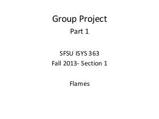 Group Project
Part 1
SFSU ISYS 363
Fall 2013- Section 1
Flames
 