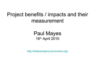 Project benefits / impacts and their measurement Paul Mayes 16 th  April 2010 http:// betterprojects.jiscinvolve.org / 