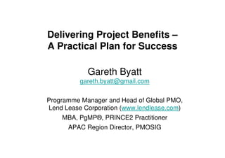 Delivering Project Benefits –
A Practical Plan for Success

            Gareth Byatt
          gareth.byatt@gmail.com


Programme Manager and Head of Global PMO,
Lend Lease Corporation (www.lendlease.com)
    MBA, PgMP®, PRINCE2 Practitioner
      APAC Region Director, PMOSIG
 