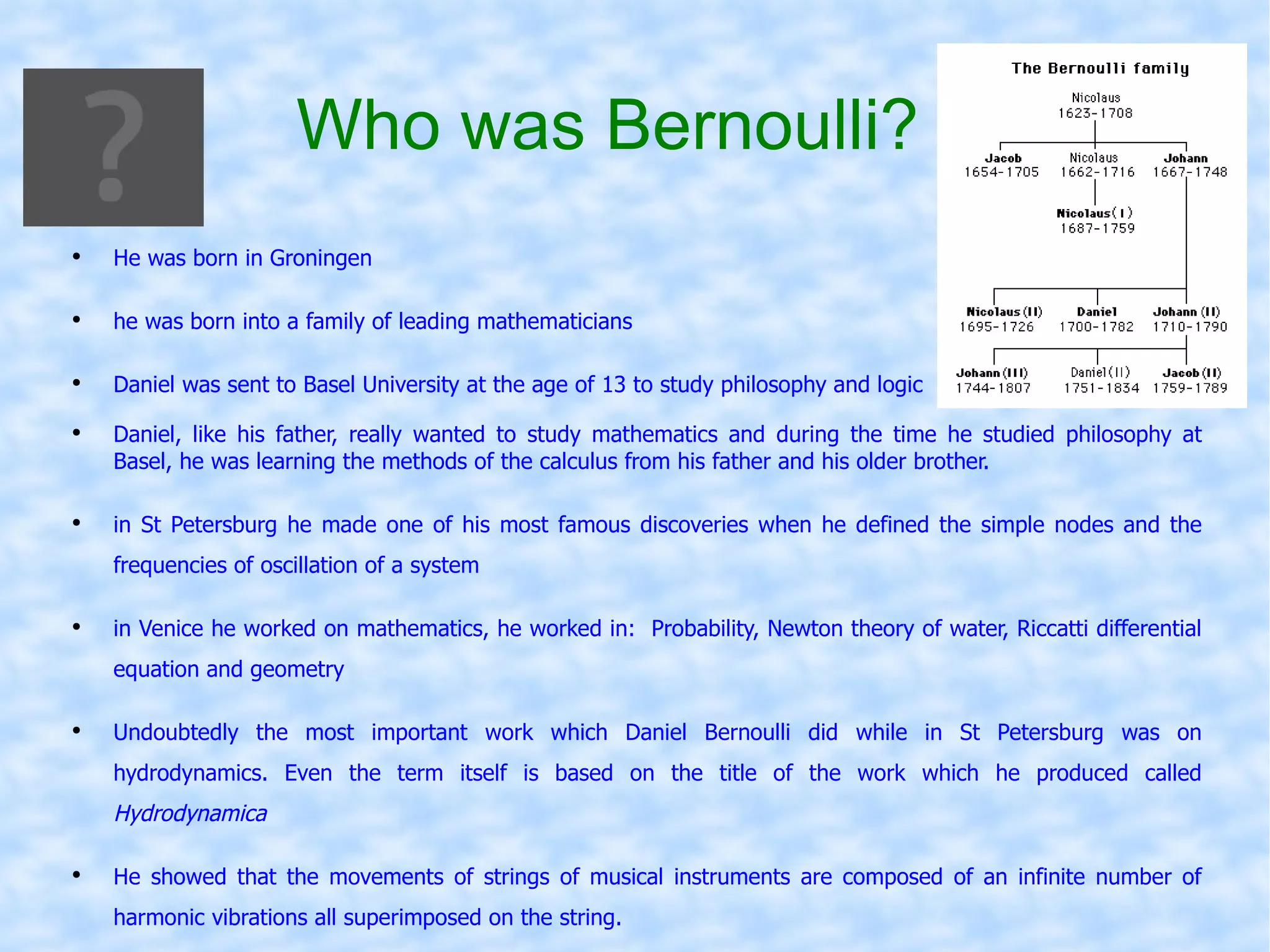 Who   was   Bernoulli ? He was born in Groningen he was born into a family of leading mathematicians  Daniel was sent to Basel University at the age of 13 to study philosophy and logic Daniel, like his father, really wanted to study mathematics and during the time he studied philosophy at Basel, he was learning the methods of the calculus from his father and his older brother. in St Petersburg he made one of his most famous discoveries when he defined the simple nodes and the frequencies of oscillation of a system in Venice he worked on mathematics, he worked in:  Probability, Newton theory of water, Riccatti differential equation and geometry Undoubtedly the most important work which Daniel Bernoulli did while in St Petersburg was on hydrodynamics. Even the term itself is based on the title of the work which he produced called  Hydrodynamica He showed that the movements of strings of musical instruments are composed of an infinite number of harmonic vibrations all superimposed on the string.   