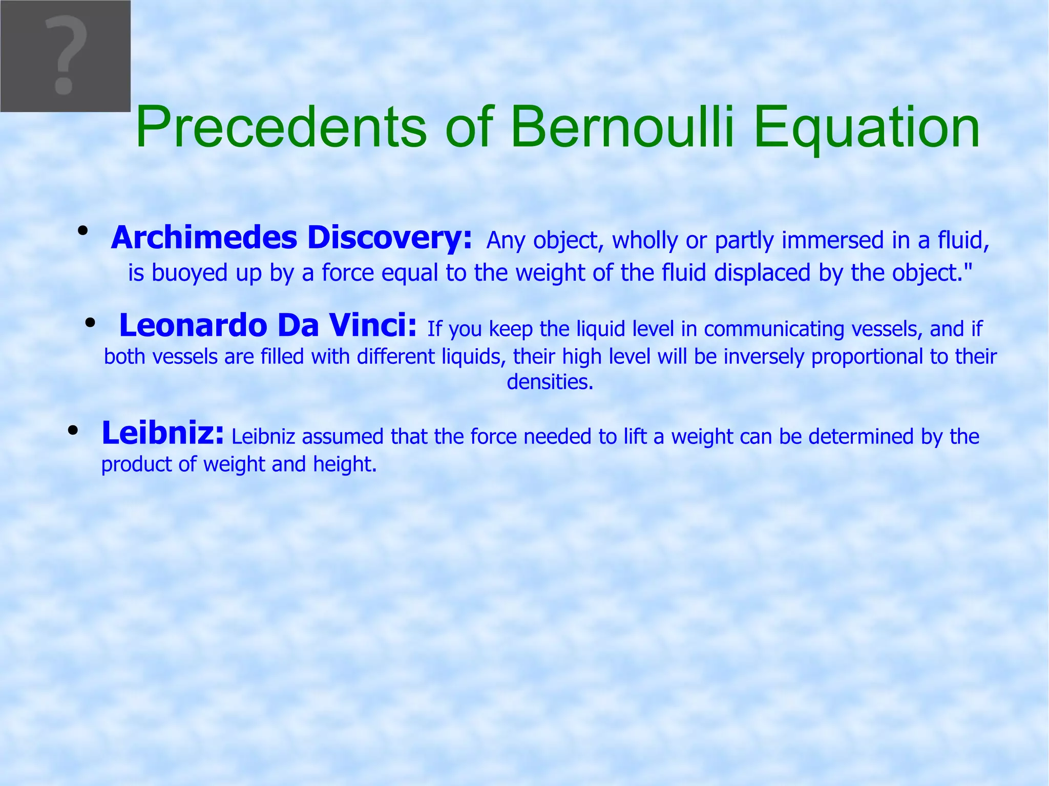 Precedents of Bernoulli Equation Archimedes Discovery:   Any object, wholly or partly immersed in a fluid, is buoyed up by a force equal to the weight of the fluid displaced by the object.&quot; Leonardo Da Vinci:  If you keep the liquid level in communicating vessels, and if both vessels are filled with different liquids, their high level will be inversely proportional to their densities. Leibniz:   Leibniz assumed that the force needed to lift a weight can be determined by the product of weight and height. 