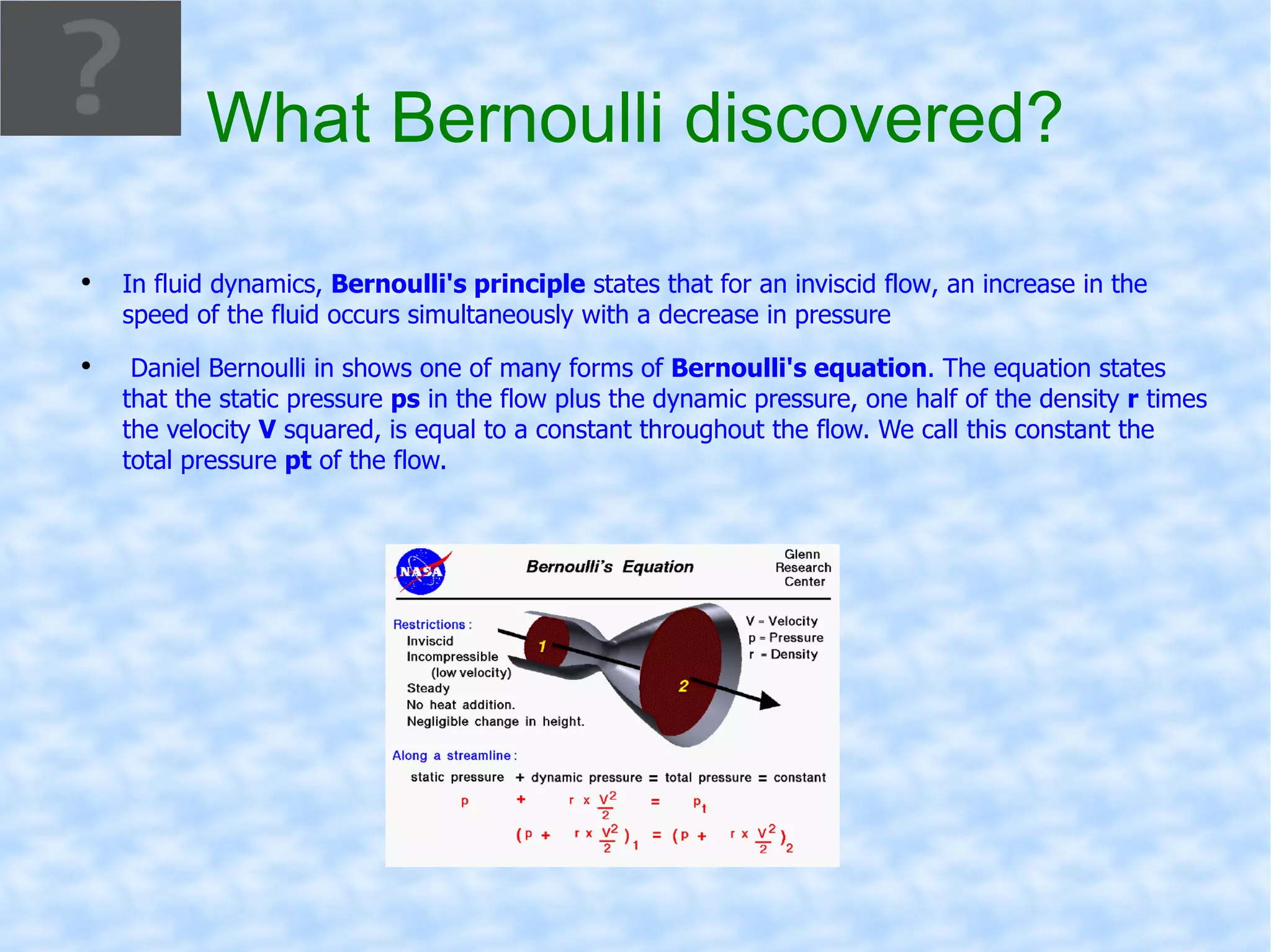 What Bernoulli discovered? In  fluid dynamics ,  Bernoulli's principle  states that for an  inviscid flow , an increase in the speed of the fluid occurs simultaneously with a decrease in  pressure Daniel Bernoulli  in shows one of many forms of  Bernoulli's equation . The equation states that the  static pressure   ps  in the flow plus the  dynamic pressure , one half of the density  r  times the velocity  V  squared, is equal to a constant throughout the flow. We call this constant the total pressure  pt  of the flow.  