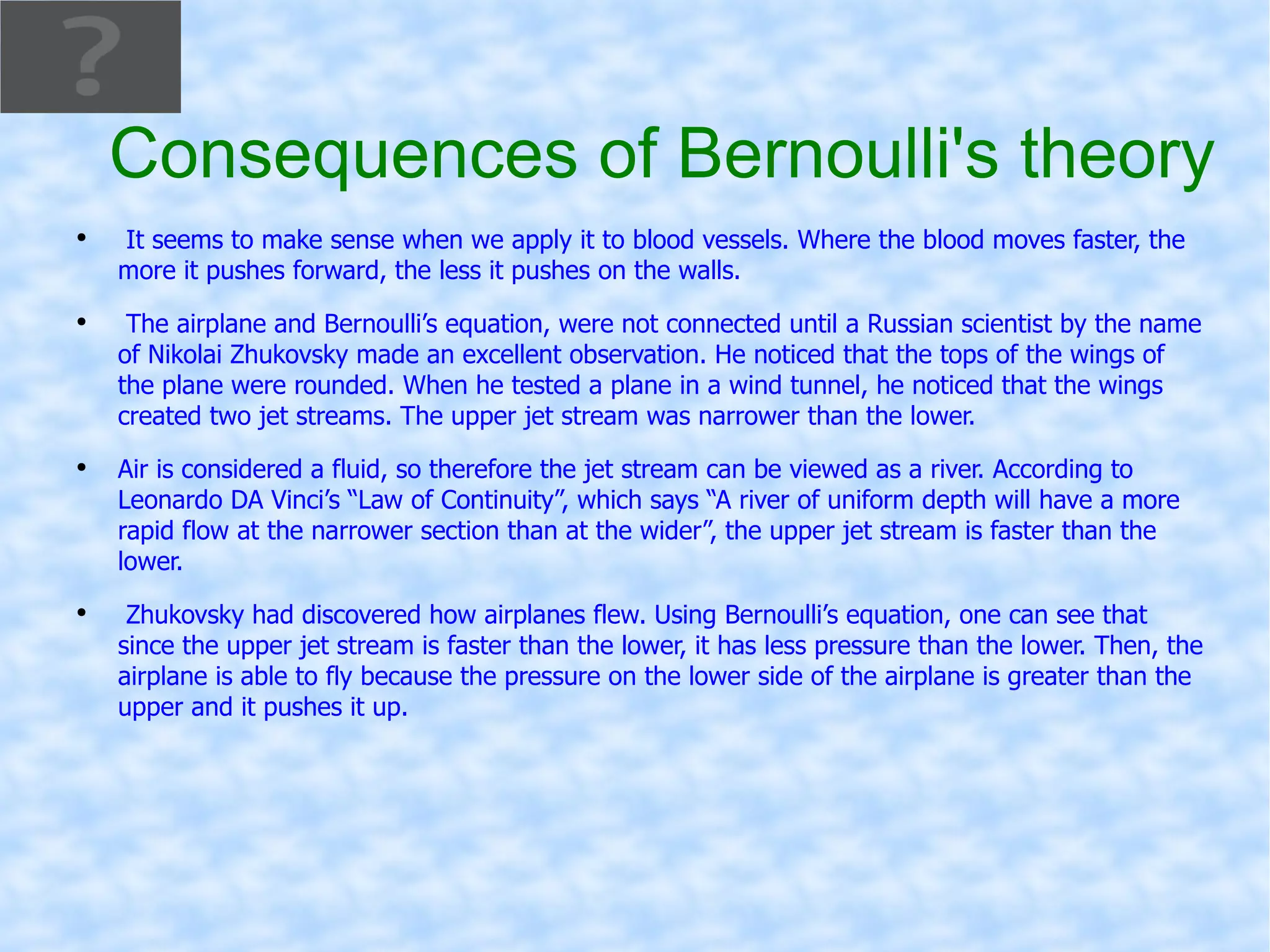 Consequences of Bernoulli's theory It seems to make sense when we apply it to blood vessels. Where the blood moves faster, the more it pushes forward, the less it pushes on the walls. The airplane and Bernoulli’s equation, were not connected until a Russian scientist by the name of Nikolai Zhukovsky made an excellent observation. He noticed that the tops of the wings of the plane were rounded. When he tested a plane in a wind tunnel, he noticed that the wings created two jet streams. The upper jet stream was narrower than the lower.  Air is considered a fluid, so therefore the jet stream can be viewed as a river. According to Leonardo DA Vinci’s “Law of Continuity”, which says “A river of uniform depth will have a more rapid flow at the narrower section than at the wider”, the upper jet stream is faster than the lower.  Zhukovsky had discovered how airplanes flew. Using Bernoulli’s equation, one can see that since the upper jet stream is faster than the lower, it has less pressure than the lower. Then, the airplane is able to fly because the pressure on the lower side of the airplane is greater than the upper and it pushes it up.  