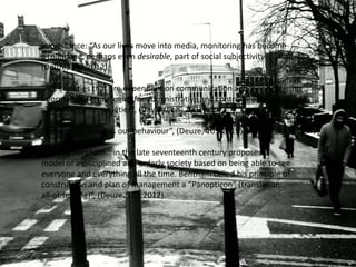 Surveillance: “As our lives move into media, monitoring has become
a mundane, perhaps even desirable, part of social subjectivity”
(Deuze, 107:2012).

“ALL societies that are dependent on communication and
information technologies for administrative and control processes
are surveillance societies”, (David Lyon, 2001).

“Being seen changes our behaviour”, (Deuze, 105:2012).

“Jeremy Bentham… in the late seventeenth century proposed a
model of a disciplined and orderly society based on being able to see
everyone and everything all the time. Bentham called his principle of
construction and plan of management a “Panopticon” (translation:
all-observing)”, (Deuze, 107:2012).
 